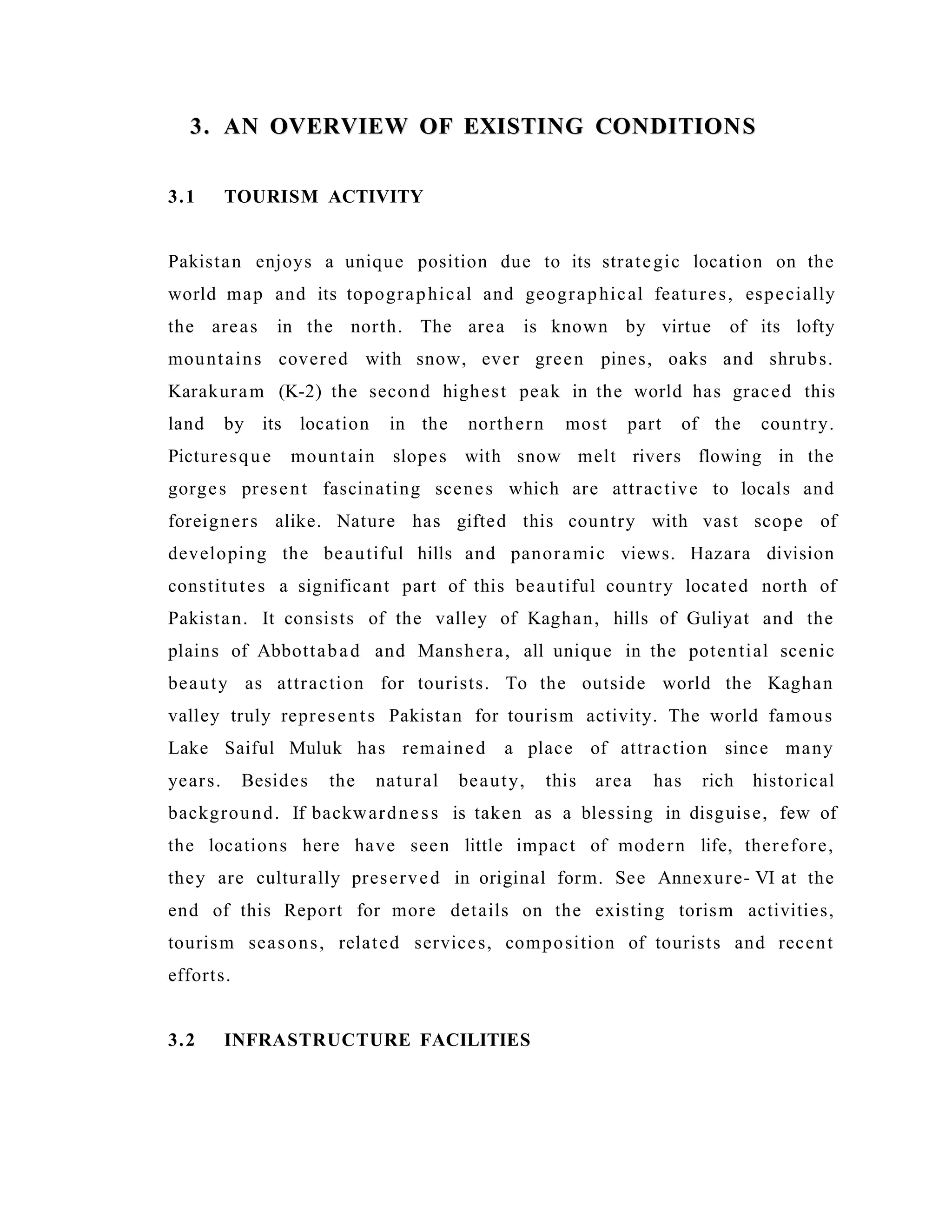 3. AN OVERVIEW OF EXISTING CONDITIONS3. AN OVERVIEW OF EXISTING CONDITIONS
3.1 TOURISM ACTIVITY
Pakistan enjoys a unique position due to its strategic location on the
world map and its topographical and geographical features, especially
the areas in the north. The area is known by virtue of its lofty
mountains covered with snow, ever green pines, oaks and shrubs.
Karakuram (K-2) the second highest peak in the world has graced this
land by its location in the northern most part of the country.
Picturesque mountain slopes with snow melt rivers flowing in the
gorges present fascinating scenes which are attractive to locals and
foreigners alike. Nature has gifted this country with vast scope of
developing the beautiful hills and panoramic views. Hazara division
constitutes a significant part of this beautiful country located north of
Pakistan. It consists of the valley of Kaghan, hills of Guliyat and the
plains of Abbottabad and Manshera, all unique in the potential scenic
beauty as attraction for tourists. To the outside world the Kaghan
valley truly represents Pakistan for tourism activity. The world famous
Lake Saiful Muluk has remained a place of attraction since many
years. Besides the natural beauty, this area has rich historical
background. If backwardness is taken as a blessing in disguise, few of
the locations here have seen little impact of modern life, therefore,
they are culturally preserved in original form. See Annexure- VI at the
end of this Report for more details on the existing torism activities,
tourism seasons, related services, composition of tourists and recent
efforts.
3.2 INFRASTRUCTURE FACILITIES
 