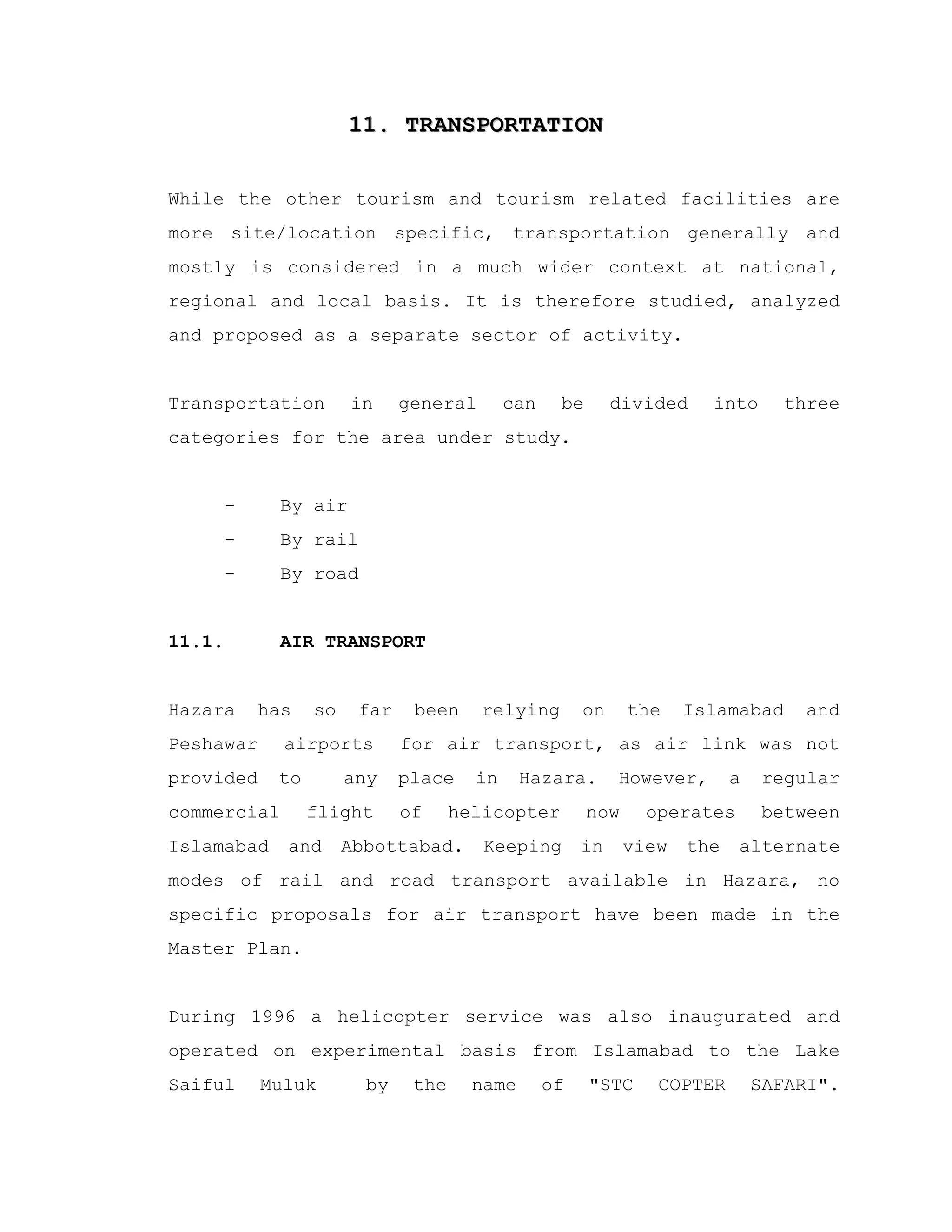 11. TRANSPORTATION11. TRANSPORTATION
While the other tourism and tourism related facilities are
more site/location specific, transportation generally and
mostly is considered in a much wider context at national,
regional and local basis. It is therefore studied, analyzed
and proposed as a separate sector of activity.
Transportation in general can be divided into three
categories for the area under study.
- By air
- By rail
- By road
11.1. AIR TRANSPORT
Hazara has so far been relying on the Islamabad and
Peshawar airports for air transport, as air link was not
provided to any place in Hazara. However, a regular
commercial flight of helicopter now operates between
Islamabad and Abbottabad. Keeping in view the alternate
modes of rail and road transport available in Hazara, no
specific proposals for air transport have been made in the
Master Plan.
During 1996 a helicopter service was also inaugurated and
operated on experimental basis from Islamabad to the Lake
Saiful Muluk by the name of "STC COPTER SAFARI".
 