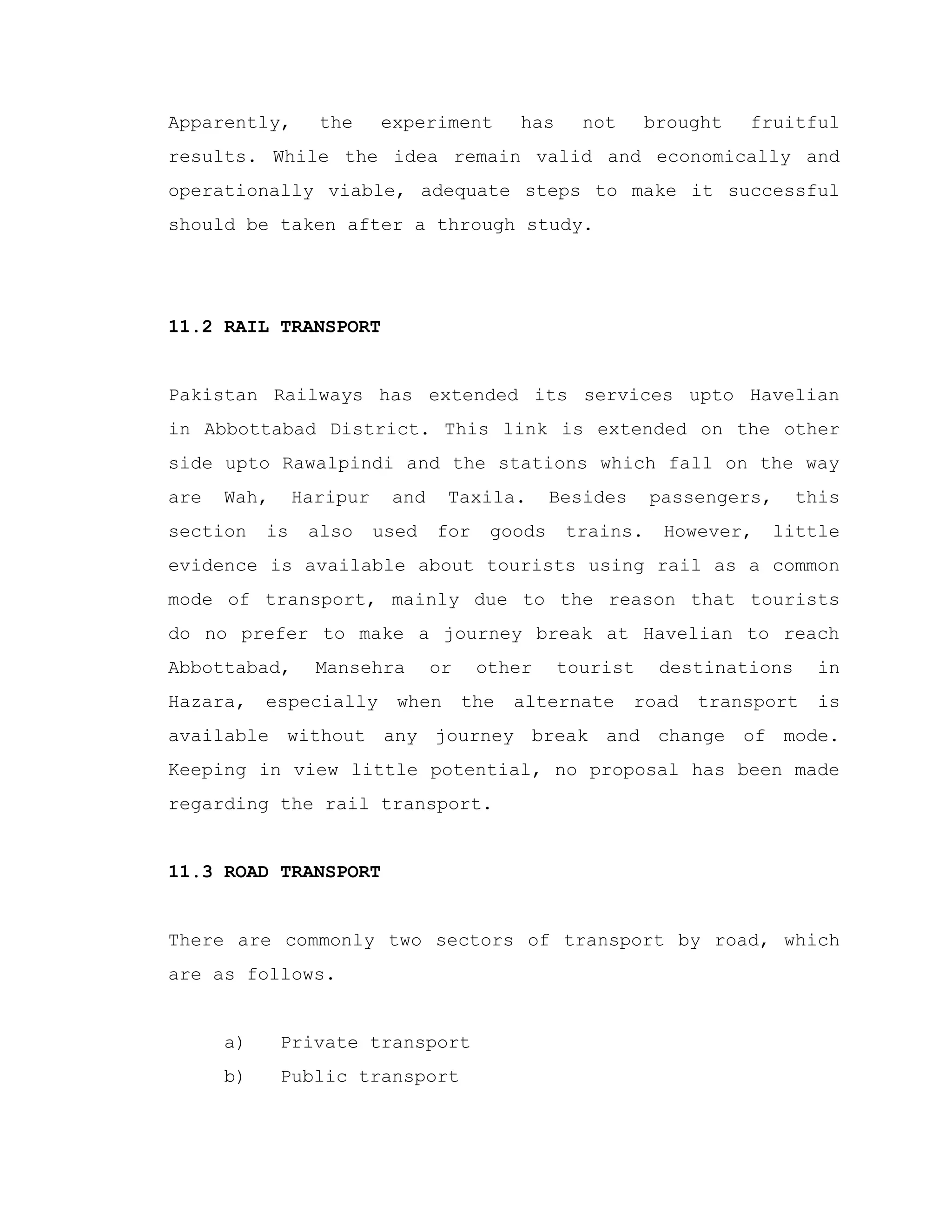 Apparently, the experiment has not brought fruitful
results. While the idea remain valid and economically and
operationally viable, adequate steps to make it successful
should be taken after a through study.
11.2 RAIL TRANSPORT
Pakistan Railways has extended its services upto Havelian
in Abbottabad District. This link is extended on the other
side upto Rawalpindi and the stations which fall on the way
are Wah, Haripur and Taxila. Besides passengers, this
section is also used for goods trains. However, little
evidence is available about tourists using rail as a common
mode of transport, mainly due to the reason that tourists
do no prefer to make a journey break at Havelian to reach
Abbottabad, Mansehra or other tourist destinations in
Hazara, especially when the alternate road transport is
available without any journey break and change of mode.
Keeping in view little potential, no proposal has been made
regarding the rail transport.
11.3 ROAD TRANSPORT
There are commonly two sectors of transport by road, which
are as follows.
a) Private transport
b) Public transport
 
