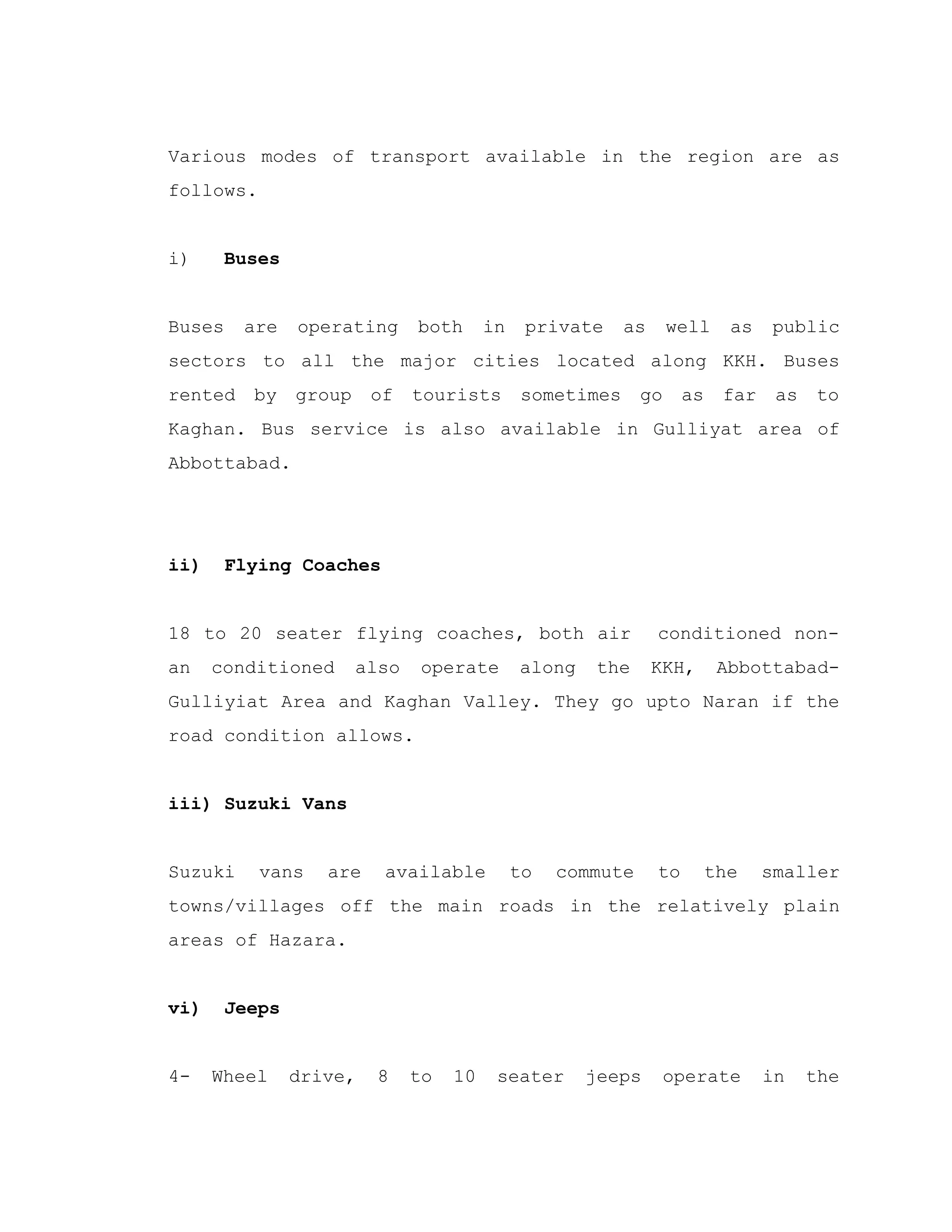 Various modes of transport available in the region are as
follows.
i) Buses
Buses are operating both in private as well as public
sectors to all the major cities located along KKH. Buses
rented by group of tourists sometimes go as far as to
Kaghan. Bus service is also available in Gulliyat area of
Abbottabad.
ii) Flying Coaches
18 to 20 seater flying coaches, both air conditioned non-
an conditioned also operate along the KKH, Abbottabad-
Gulliyiat Area and Kaghan Valley. They go upto Naran if the
road condition allows.
iii) Suzuki Vans
Suzuki vans are available to commute to the smaller
towns/villages off the main roads in the relatively plain
areas of Hazara.
vi) Jeeps
4- Wheel drive, 8 to 10 seater jeeps operate in the
 