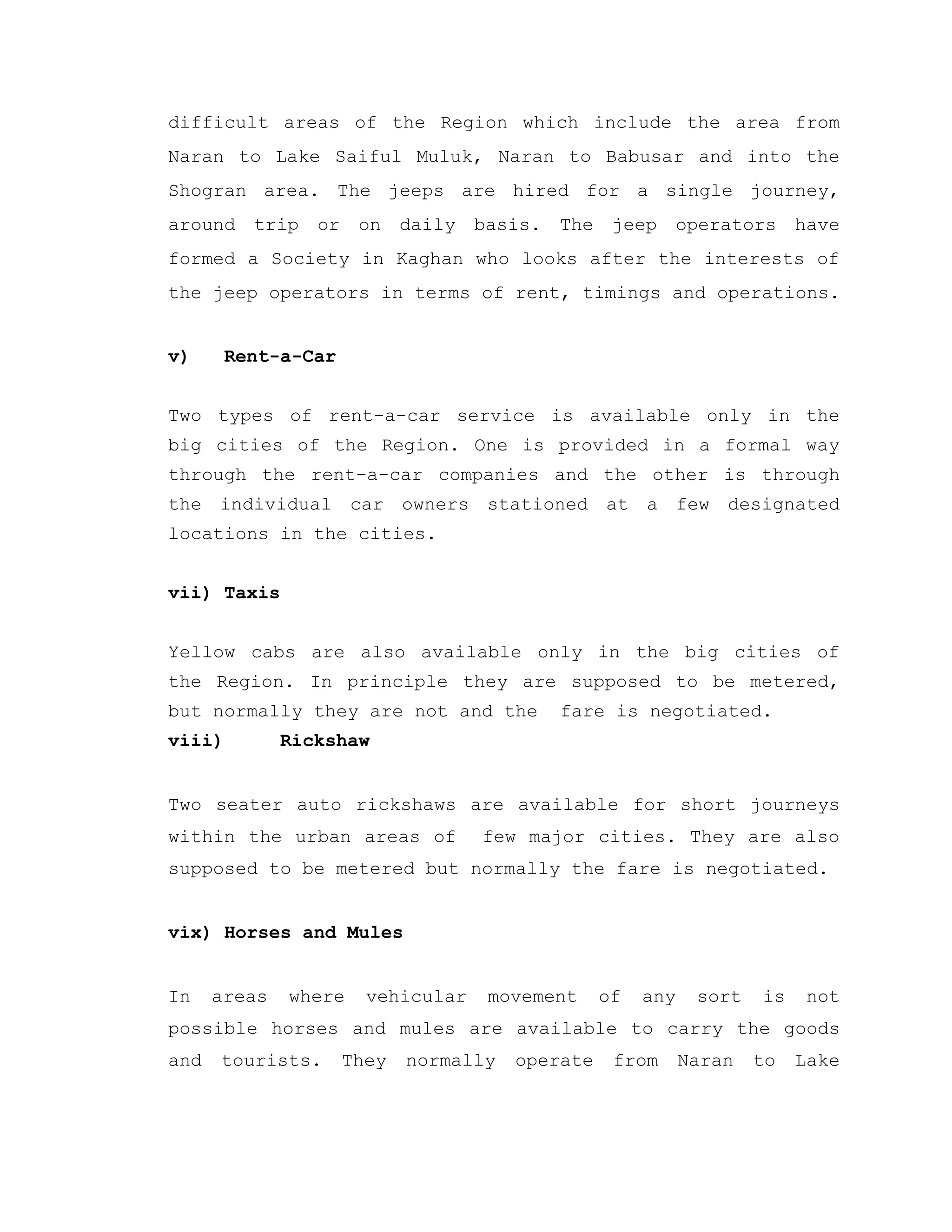 difficult areas of the Region which include the area from
Naran to Lake Saiful Muluk, Naran to Babusar and into the
Shogran area. The jeeps are hired for a single journey,
around trip or on daily basis. The jeep operators have
formed a Society in Kaghan who looks after the interests of
the jeep operators in terms of rent, timings and operations.
v) Rent-a-Car
Two types of rent-a-car service is available only in the
big cities of the Region. One is provided in a formal way
through the rent-a-car companies and the other is through
the individual car owners stationed at a few designated
locations in the cities.
vii) Taxis
Yellow cabs are also available only in the big cities of
the Region. In principle they are supposed to be metered,
but normally they are not and the fare is negotiated.
viii) Rickshaw
Two seater auto rickshaws are available for short journeys
within the urban areas of few major cities. They are also
supposed to be metered but normally the fare is negotiated.
vix) Horses and Mules
In areas where vehicular movement of any sort is not
possible horses and mules are available to carry the goods
and tourists. They normally operate from Naran to Lake
 