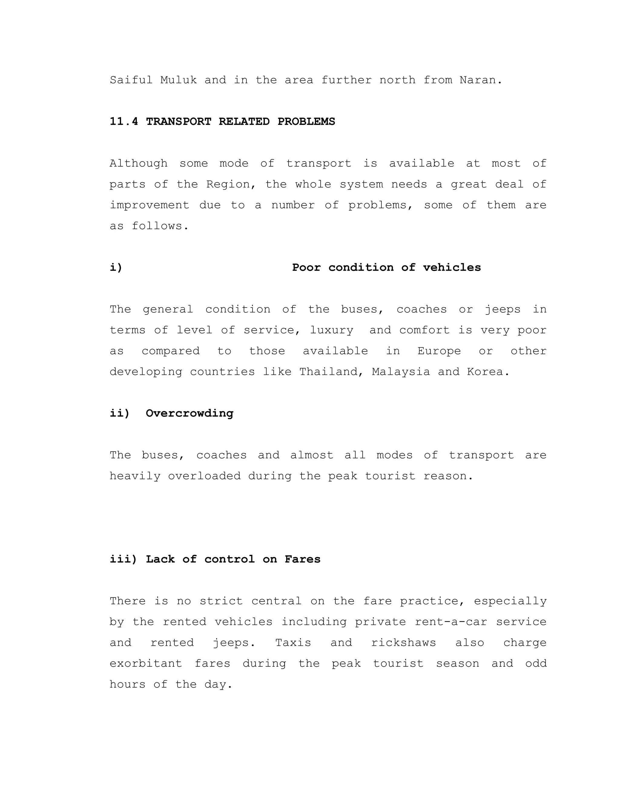 Saiful Muluk and in the area further north from Naran.
11.4 TRANSPORT RELATED PROBLEMS
Although some mode of transport is available at most of
parts of the Region, the whole system needs a great deal of
improvement due to a number of problems, some of them are
as follows.
i) Poor condition of vehicles
The general condition of the buses, coaches or jeeps in
terms of level of service, luxury and comfort is very poor
as compared to those available in Europe or other
developing countries like Thailand, Malaysia and Korea.
ii) Overcrowding
The buses, coaches and almost all modes of transport are
heavily overloaded during the peak tourist reason.
iii) Lack of control on Fares
There is no strict central on the fare practice, especially
by the rented vehicles including private rent-a-car service
and rented jeeps. Taxis and rickshaws also charge
exorbitant fares during the peak tourist season and odd
hours of the day.
 