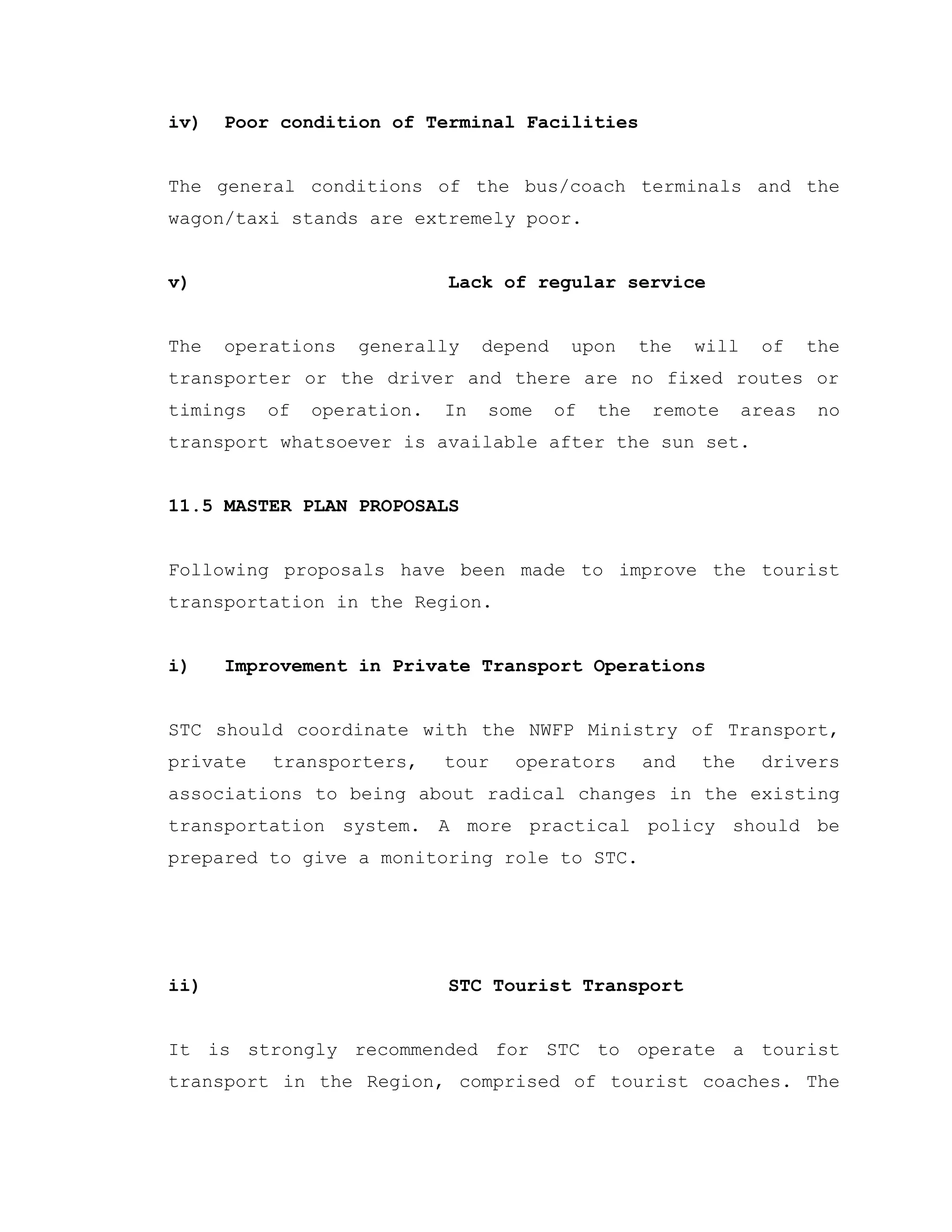 iv) Poor condition of Terminal Facilities
The general conditions of the bus/coach terminals and the
wagon/taxi stands are extremely poor.
v) Lack of regular service
The operations generally depend upon the will of the
transporter or the driver and there are no fixed routes or
timings of operation. In some of the remote areas no
transport whatsoever is available after the sun set.
11.5 MASTER PLAN PROPOSALS
Following proposals have been made to improve the tourist
transportation in the Region.
i) Improvement in Private Transport Operations
STC should coordinate with the NWFP Ministry of Transport,
private transporters, tour operators and the drivers
associations to being about radical changes in the existing
transportation system. A more practical policy should be
prepared to give a monitoring role to STC.
ii) STC Tourist Transport
It is strongly recommended for STC to operate a tourist
transport in the Region, comprised of tourist coaches. The
 