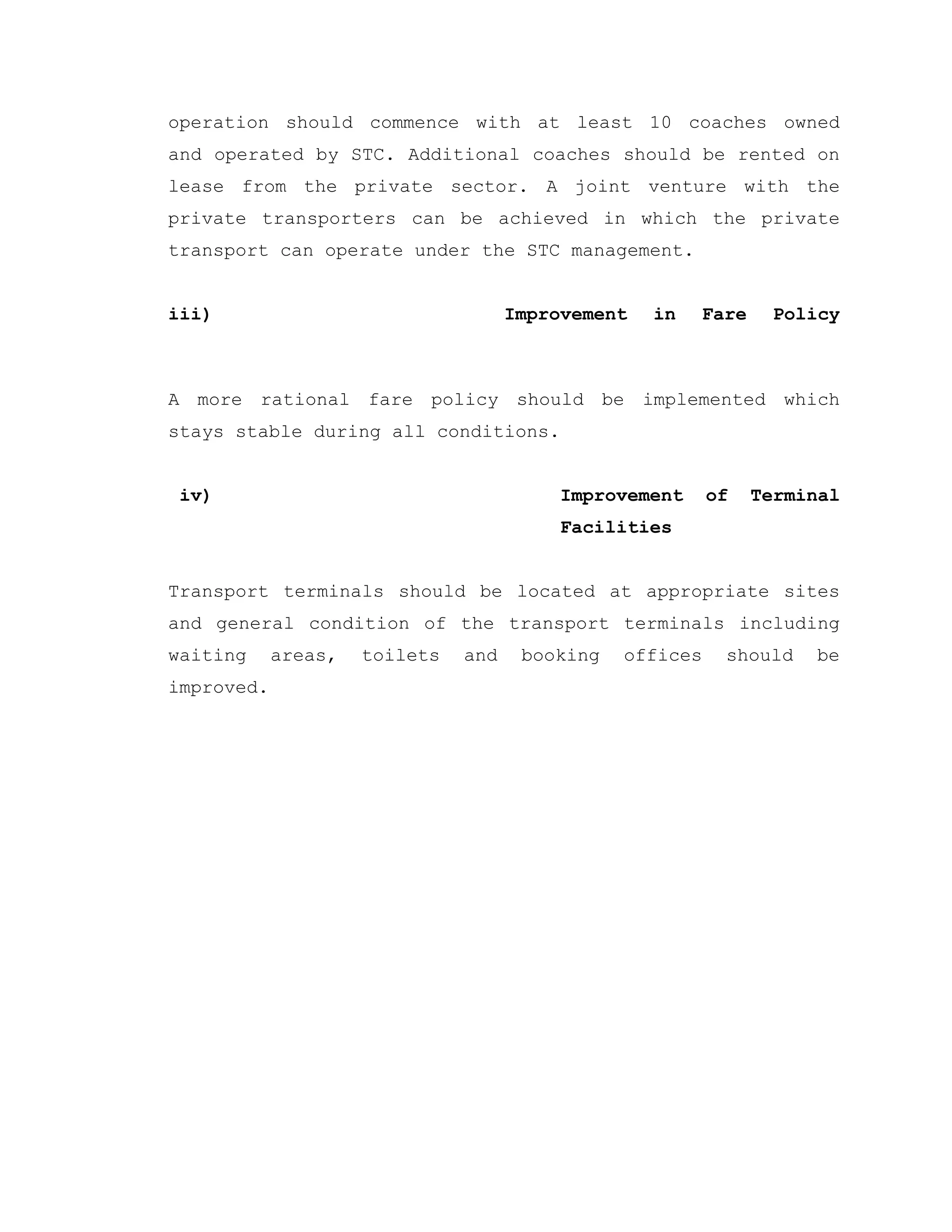 operation should commence with at least 10 coaches owned
and operated by STC. Additional coaches should be rented on
lease from the private sector. A joint venture with the
private transporters can be achieved in which the private
transport can operate under the STC management.
iii) Improvement in Fare Policy
A more rational fare policy should be implemented which
stays stable during all conditions.
iv) Improvement of Terminal
Facilities
Transport terminals should be located at appropriate sites
and general condition of the transport terminals including
waiting areas, toilets and booking offices should be
improved.
 