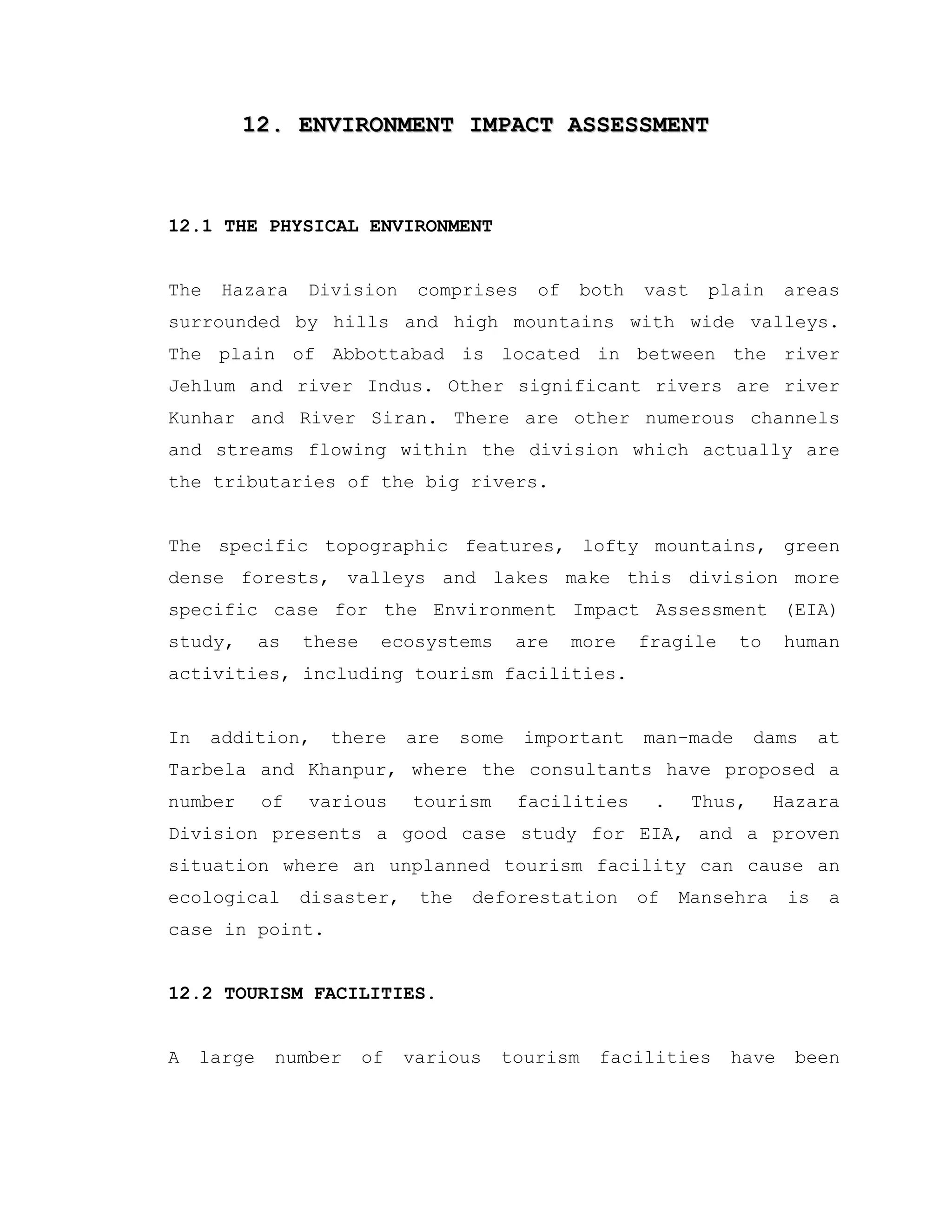 12. ENVIRONMENT IMPACT ASSESSMENT12. ENVIRONMENT IMPACT ASSESSMENT
12.1 THE PHYSICAL ENVIRONMENT
The Hazara Division comprises of both vast plain areas
surrounded by hills and high mountains with wide valleys.
The plain of Abbottabad is located in between the river
Jehlum and river Indus. Other significant rivers are river
Kunhar and River Siran. There are other numerous channels
and streams flowing within the division which actually are
the tributaries of the big rivers.
The specific topographic features, lofty mountains, green
dense forests, valleys and lakes make this division more
specific case for the Environment Impact Assessment (EIA)
study, as these ecosystems are more fragile to human
activities, including tourism facilities.
In addition, there are some important man-made dams at
Tarbela and Khanpur, where the consultants have proposed a
number of various tourism facilities . Thus, Hazara
Division presents a good case study for EIA, and a proven
situation where an unplanned tourism facility can cause an
ecological disaster, the deforestation of Mansehra is a
case in point.
12.2 TOURISM FACILITIES.
A large number of various tourism facilities have been
 