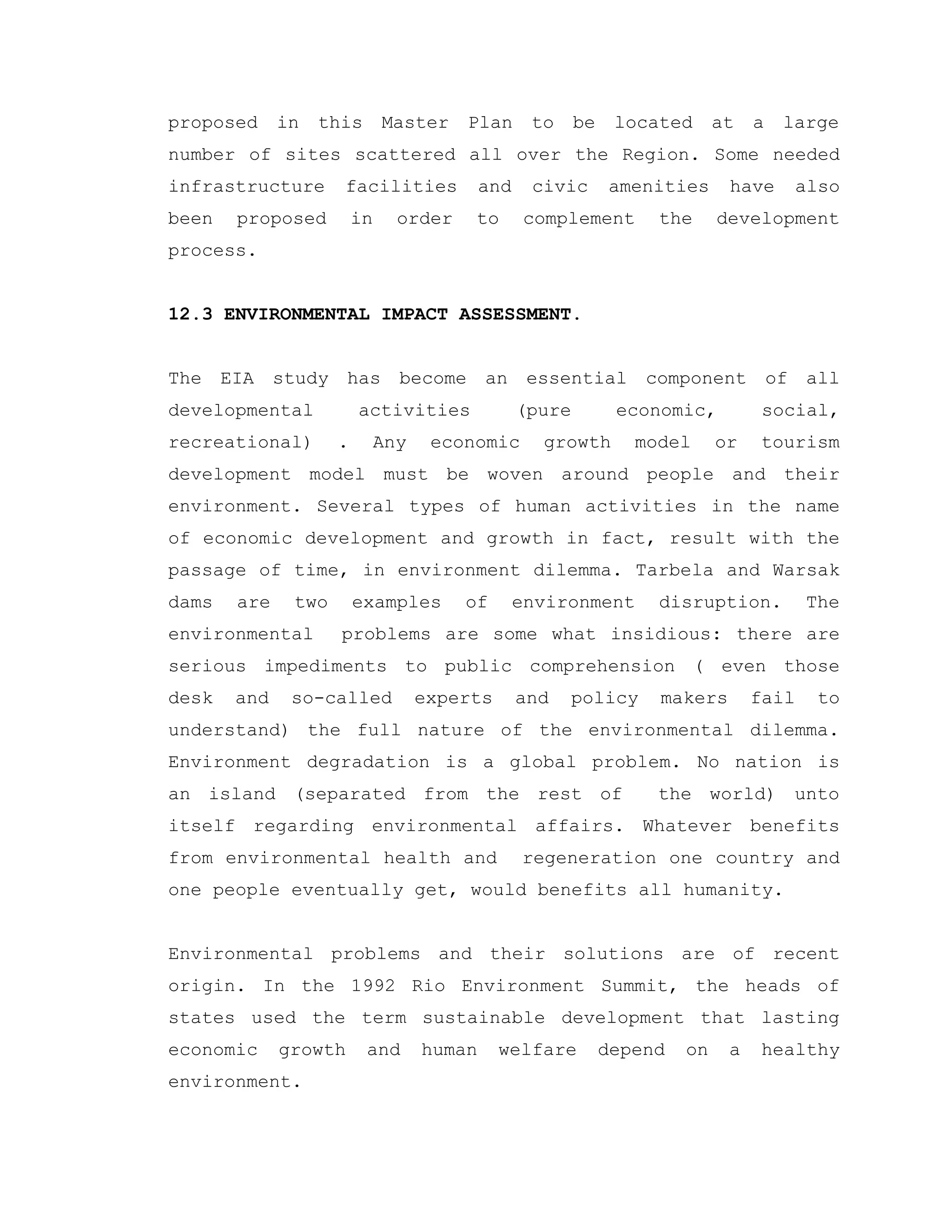 proposed in this Master Plan to be located at a large
number of sites scattered all over the Region. Some needed
infrastructure facilities and civic amenities have also
been proposed in order to complement the development
process.
12.3 ENVIRONMENTAL IMPACT ASSESSMENT.
The EIA study has become an essential component of all
developmental activities (pure economic, social,
recreational) . Any economic growth model or tourism
development model must be woven around people and their
environment. Several types of human activities in the name
of economic development and growth in fact, result with the
passage of time, in environment dilemma. Tarbela and Warsak
dams are two examples of environment disruption. The
environmental problems are some what insidious: there are
serious impediments to public comprehension ( even those
desk and so-called experts and policy makers fail to
understand) the full nature of the environmental dilemma.
Environment degradation is a global problem. No nation is
an island (separated from the rest of the world) unto
itself regarding environmental affairs. Whatever benefits
from environmental health and regeneration one country and
one people eventually get, would benefits all humanity.
Environmental problems and their solutions are of recent
origin. In the 1992 Rio Environment Summit, the heads of
states used the term sustainable development that lasting
economic growth and human welfare depend on a healthy
environment.
 