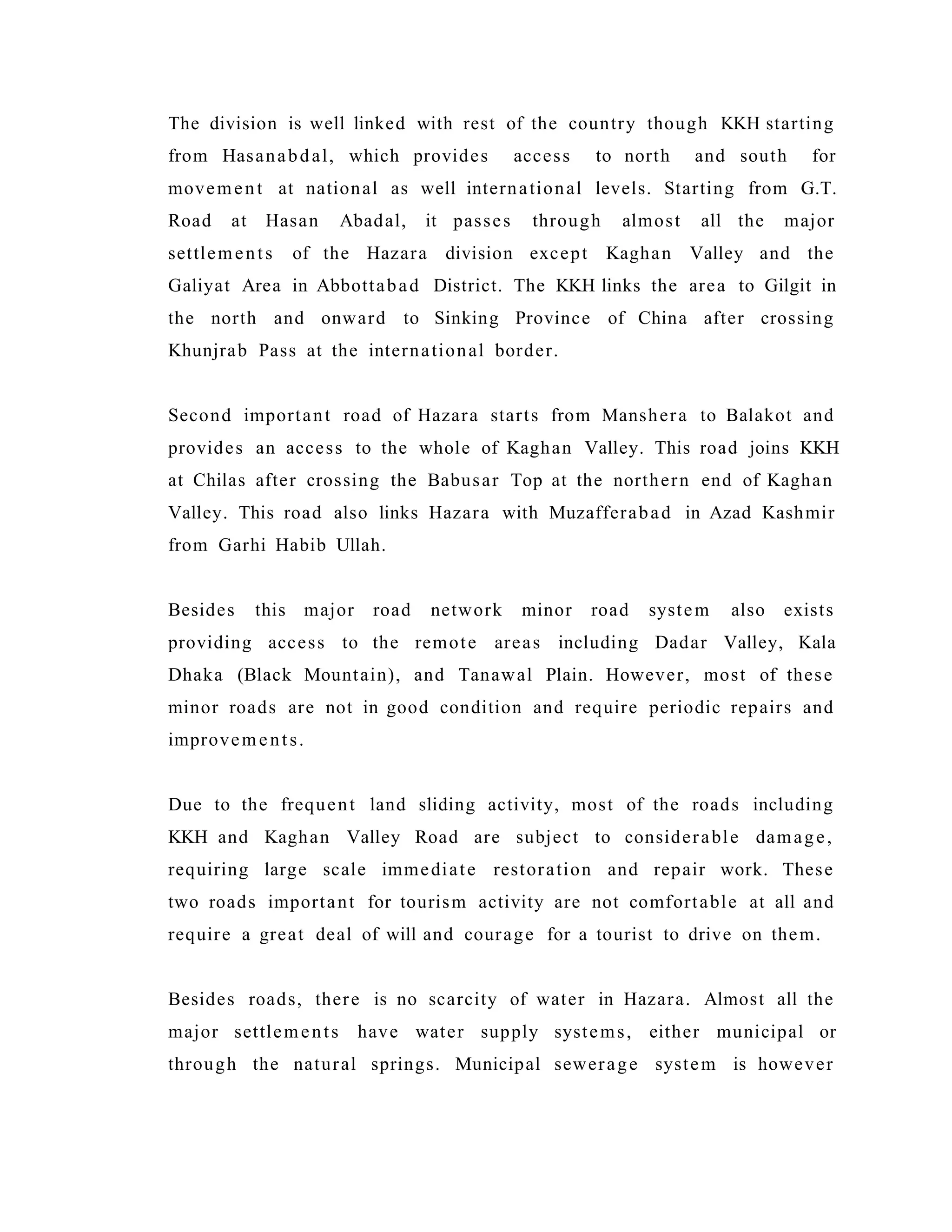 The division is well linked with rest of the country though KKH starting
from Hasanabdal, which provides access to north and south for
movement at national as well international levels. Starting from G.T.
Road at Hasan Abadal, it passes through almost all the major
settlements of the Hazara division except Kaghan Valley and the
Galiyat Area in Abbottabad District. The KKH links the area to Gilgit in
the north and onward to Sinking Province of China after crossing
Khunjrab Pass at the international border.
Second important road of Hazara starts from Manshera to Balakot and
provides an access to the whole of Kaghan Valley. This road joins KKH
at Chilas after crossing the Babusar Top at the northern end of Kaghan
Valley. This road also links Hazara with Muzafferabad in Azad Kashmir
from Garhi Habib Ullah.
Besides this major road network minor road system also exists
providing access to the remote areas including Dadar Valley, Kala
Dhaka (Black Mountain), and Tanawal Plain. However, most of these
minor roads are not in good condition and require periodic repairs and
improvements.
Due to the frequent land sliding activity, most of the roads including
KKH and Kaghan Valley Road are subject to considerable damage,
requiring large scale immediate restoration and repair work. These
two roads important for tourism activity are not comfortable at all and
require a great deal of will and courage for a tourist to drive on them.
Besides roads, there is no scarcity of water in Hazara. Almost all the
major settlements have water supply systems, either municipal or
through the natural springs. Municipal sewerage system is however
 