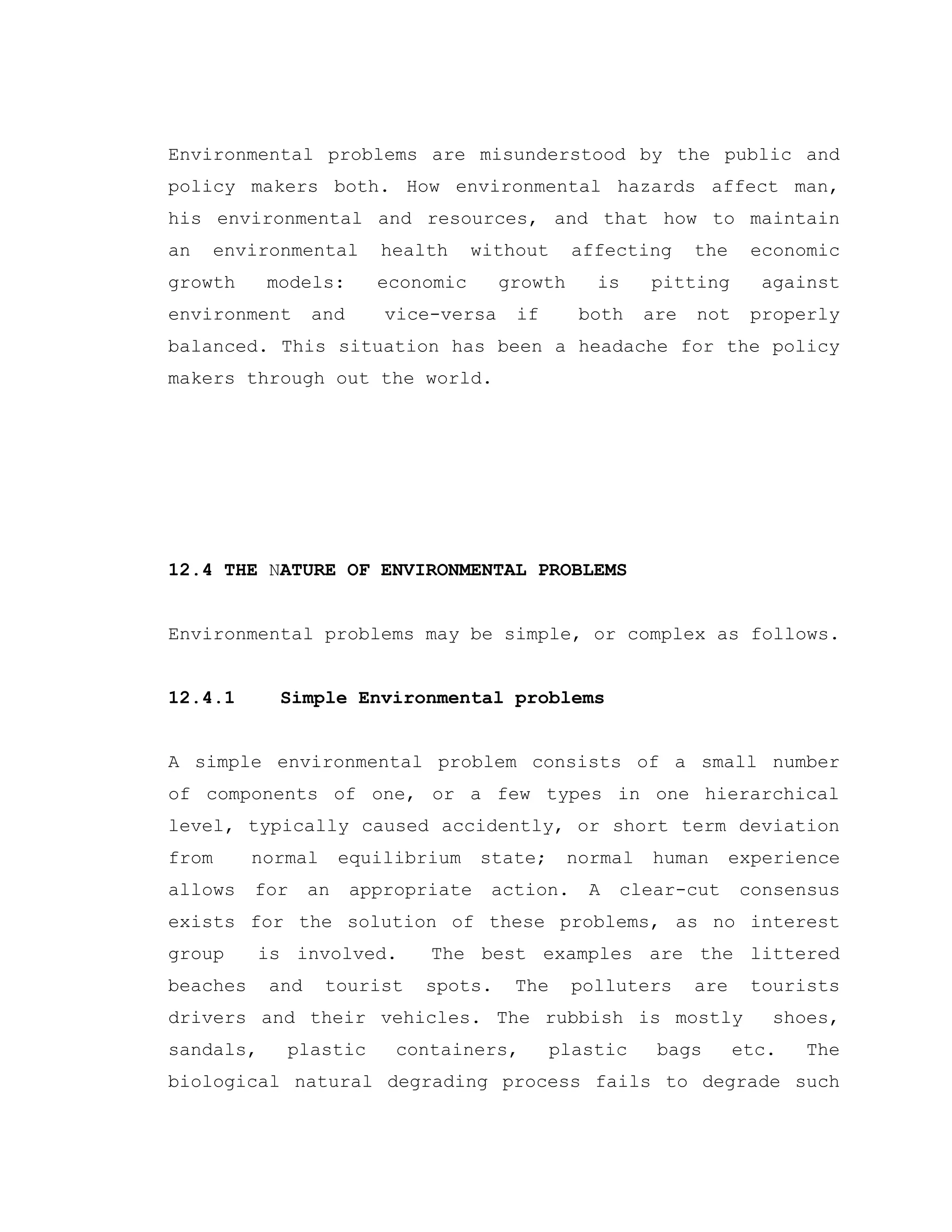 Environmental problems are misunderstood by the public and
policy makers both. How environmental hazards affect man,
his environmental and resources, and that how to maintain
an environmental health without affecting the economic
growth models: economic growth is pitting against
environment and vice-versa if both are not properly
balanced. This situation has been a headache for the policy
makers through out the world.
12.4 THE NATURE OF ENVIRONMENTAL PROBLEMS
Environmental problems may be simple, or complex as follows.
12.4.1 Simple Environmental problems
A simple environmental problem consists of a small number
of components of one, or a few types in one hierarchical
level, typically caused accidently, or short term deviation
from normal equilibrium state; normal human experience
allows for an appropriate action. A clear-cut consensus
exists for the solution of these problems, as no interest
group is involved. The best examples are the littered
beaches and tourist spots. The polluters are tourists
drivers and their vehicles. The rubbish is mostly shoes,
sandals, plastic containers, plastic bags etc. The
biological natural degrading process fails to degrade such
 