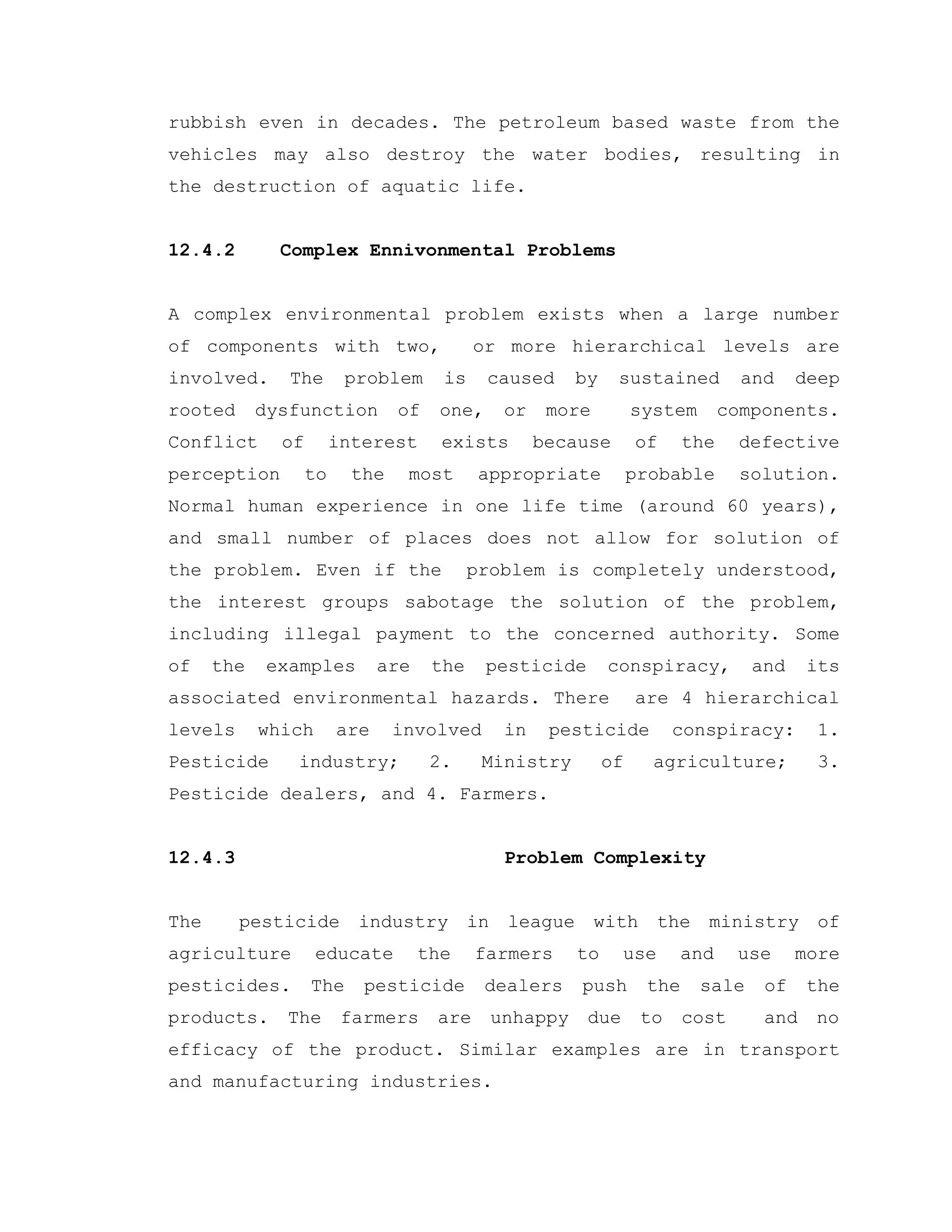 rubbish even in decades. The petroleum based waste from the
vehicles may also destroy the water bodies, resulting in
the destruction of aquatic life.
12.4.2 Complex Ennivonmental Problems
A complex environmental problem exists when a large number
of components with two, or more hierarchical levels are
involved. The problem is caused by sustained and deep
rooted dysfunction of one, or more system components.
Conflict of interest exists because of the defective
perception to the most appropriate probable solution.
Normal human experience in one life time (around 60 years),
and small number of places does not allow for solution of
the problem. Even if the problem is completely understood,
the interest groups sabotage the solution of the problem,
including illegal payment to the concerned authority. Some
of the examples are the pesticide conspiracy, and its
associated environmental hazards. There are 4 hierarchical
levels which are involved in pesticide conspiracy: 1.
Pesticide industry; 2. Ministry of agriculture; 3.
Pesticide dealers, and 4. Farmers.
12.4.3 Problem Complexity
The pesticide industry in league with the ministry of
agriculture educate the farmers to use and use more
pesticides. The pesticide dealers push the sale of the
products. The farmers are unhappy due to cost and no
efficacy of the product. Similar examples are in transport
and manufacturing industries.
 