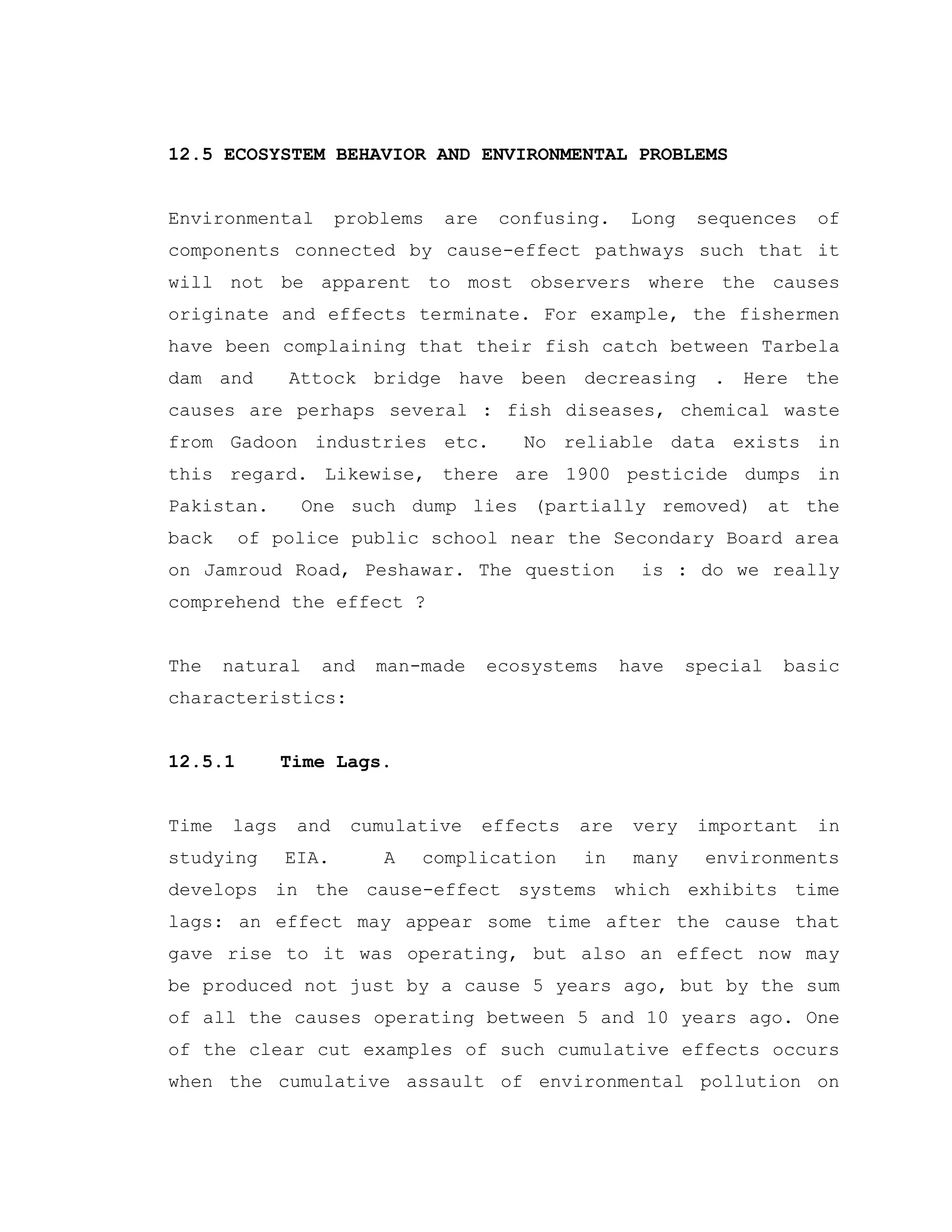 12.5 ECOSYSTEM BEHAVIOR AND ENVIRONMENTAL PROBLEMS
Environmental problems are confusing. Long sequences of
components connected by cause-effect pathways such that it
will not be apparent to most observers where the causes
originate and effects terminate. For example, the fishermen
have been complaining that their fish catch between Tarbela
dam and Attock bridge have been decreasing . Here the
causes are perhaps several : fish diseases, chemical waste
from Gadoon industries etc. No reliable data exists in
this regard. Likewise, there are 1900 pesticide dumps in
Pakistan. One such dump lies (partially removed) at the
back of police public school near the Secondary Board area
on Jamroud Road, Peshawar. The question is : do we really
comprehend the effect ?
The natural and man-made ecosystems have special basic
characteristics:
12.5.1 Time Lags.
Time lags and cumulative effects are very important in
studying EIA. A complication in many environments
develops in the cause-effect systems which exhibits time
lags: an effect may appear some time after the cause that
gave rise to it was operating, but also an effect now may
be produced not just by a cause 5 years ago, but by the sum
of all the causes operating between 5 and 10 years ago. One
of the clear cut examples of such cumulative effects occurs
when the cumulative assault of environmental pollution on
 