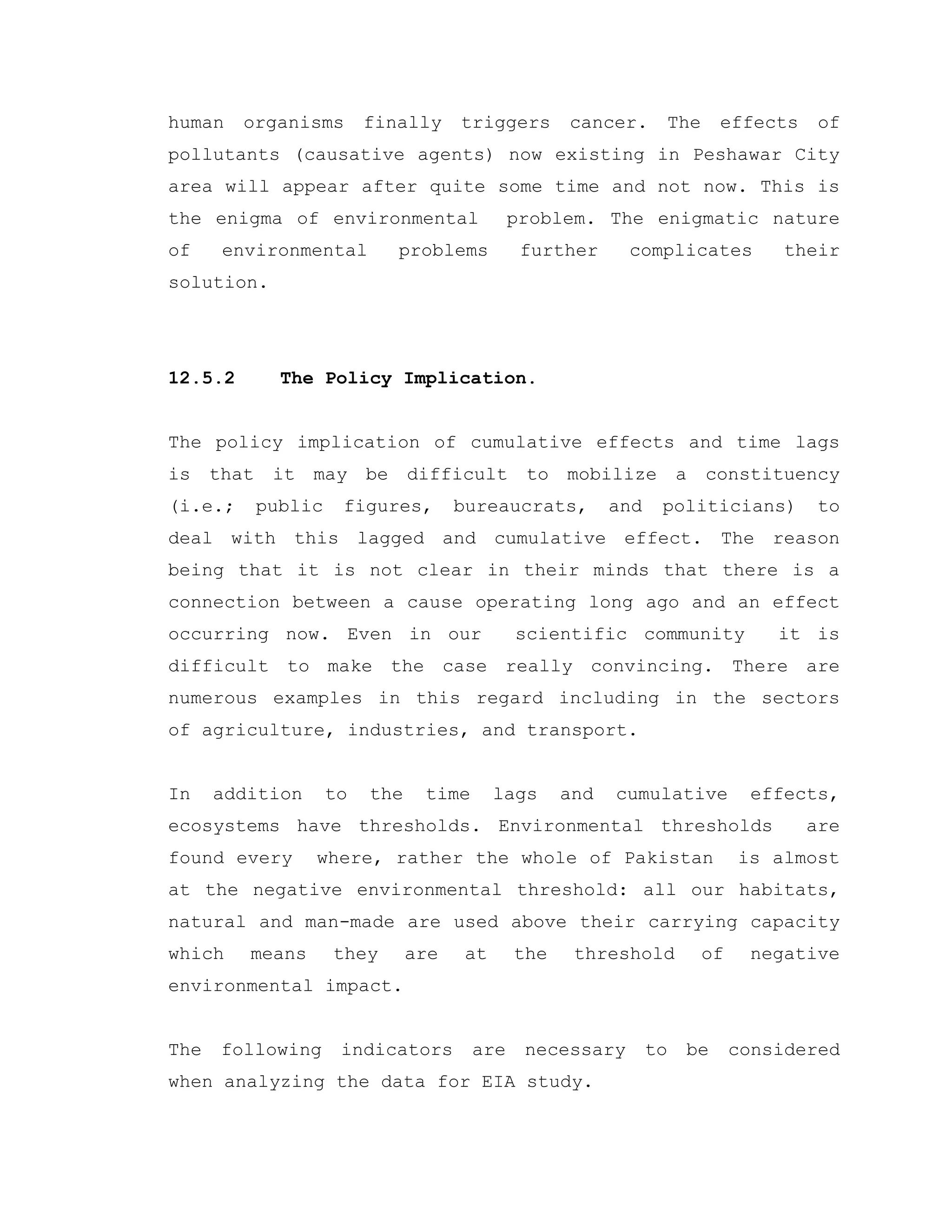 human organisms finally triggers cancer. The effects of
pollutants (causative agents) now existing in Peshawar City
area will appear after quite some time and not now. This is
the enigma of environmental problem. The enigmatic nature
of environmental problems further complicates their
solution.
12.5.2 The Policy Implication.
The policy implication of cumulative effects and time lags
is that it may be difficult to mobilize a constituency
(i.e.; public figures, bureaucrats, and politicians) to
deal with this lagged and cumulative effect. The reason
being that it is not clear in their minds that there is a
connection between a cause operating long ago and an effect
occurring now. Even in our scientific community it is
difficult to make the case really convincing. There are
numerous examples in this regard including in the sectors
of agriculture, industries, and transport.
In addition to the time lags and cumulative effects,
ecosystems have thresholds. Environmental thresholds are
found every where, rather the whole of Pakistan is almost
at the negative environmental threshold: all our habitats,
natural and man-made are used above their carrying capacity
which means they are at the threshold of negative
environmental impact.
The following indicators are necessary to be considered
when analyzing the data for EIA study.
 