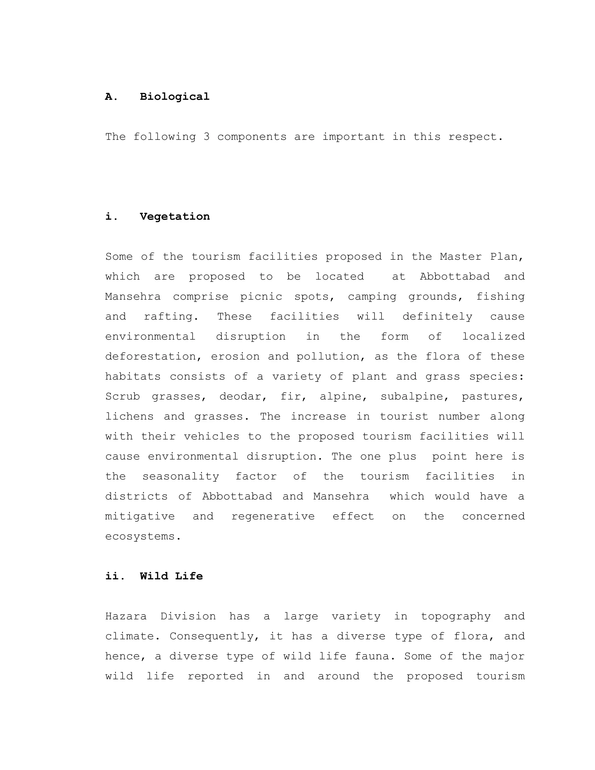 A. Biological
The following 3 components are important in this respect.
i. Vegetation
Some of the tourism facilities proposed in the Master Plan,
which are proposed to be located at Abbottabad and
Mansehra comprise picnic spots, camping grounds, fishing
and rafting. These facilities will definitely cause
environmental disruption in the form of localized
deforestation, erosion and pollution, as the flora of these
habitats consists of a variety of plant and grass species:
Scrub grasses, deodar, fir, alpine, subalpine, pastures,
lichens and grasses. The increase in tourist number along
with their vehicles to the proposed tourism facilities will
cause environmental disruption. The one plus point here is
the seasonality factor of the tourism facilities in
districts of Abbottabad and Mansehra which would have a
mitigative and regenerative effect on the concerned
ecosystems.
ii. Wild Life
Hazara Division has a large variety in topography and
climate. Consequently, it has a diverse type of flora, and
hence, a diverse type of wild life fauna. Some of the major
wild life reported in and around the proposed tourism
 