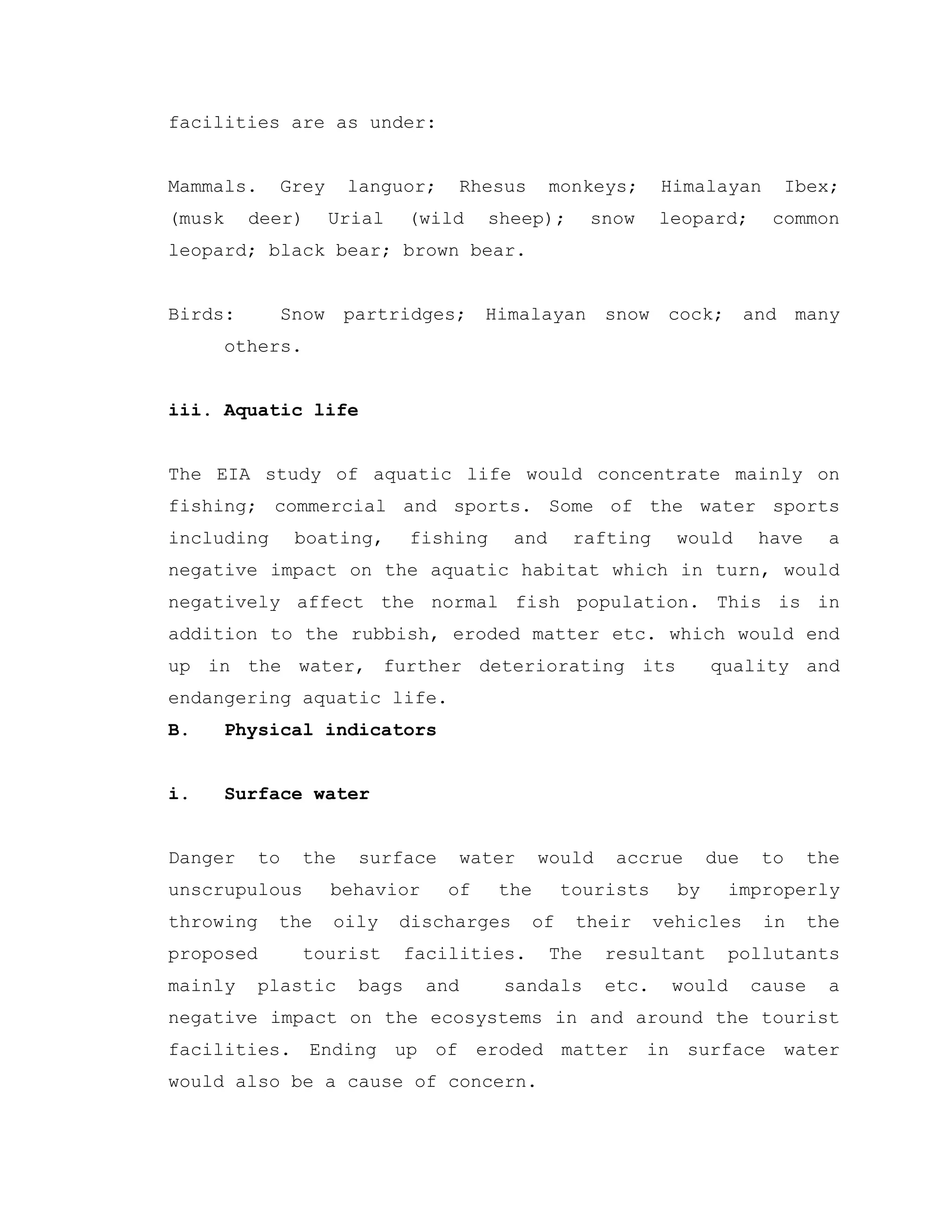 facilities are as under:
Mammals. Grey languor; Rhesus monkeys; Himalayan Ibex;
(musk deer) Urial (wild sheep); snow leopard; common
leopard; black bear; brown bear.
Birds: Snow partridges; Himalayan snow cock; and many
others.
iii. Aquatic life
The EIA study of aquatic life would concentrate mainly on
fishing; commercial and sports. Some of the water sports
including boating, fishing and rafting would have a
negative impact on the aquatic habitat which in turn, would
negatively affect the normal fish population. This is in
addition to the rubbish, eroded matter etc. which would end
up in the water, further deteriorating its quality and
endangering aquatic life.
B. Physical indicators
i. Surface water
Danger to the surface water would accrue due to the
unscrupulous behavior of the tourists by improperly
throwing the oily discharges of their vehicles in the
proposed tourist facilities. The resultant pollutants
mainly plastic bags and sandals etc. would cause a
negative impact on the ecosystems in and around the tourist
facilities. Ending up of eroded matter in surface water
would also be a cause of concern.
 