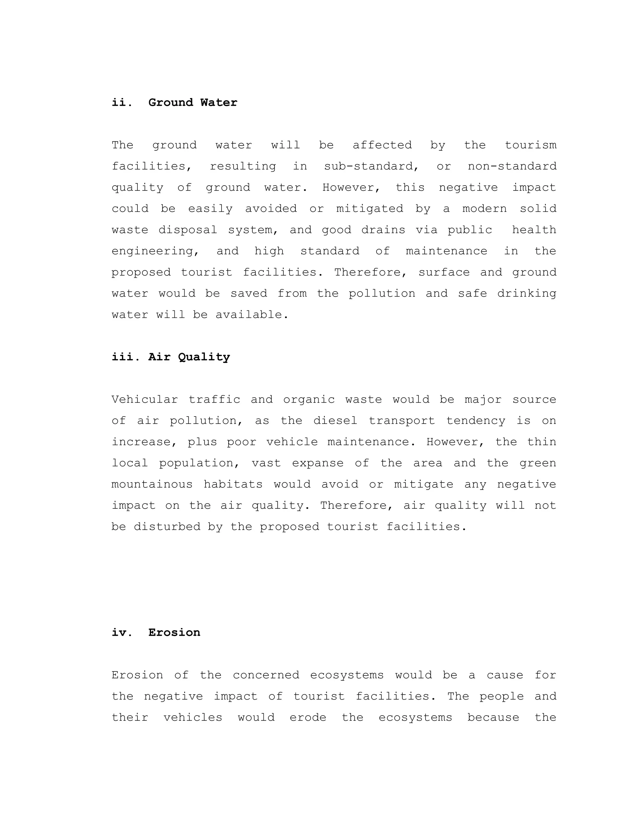 ii. Ground Water
The ground water will be affected by the tourism
facilities, resulting in sub-standard, or non-standard
quality of ground water. However, this negative impact
could be easily avoided or mitigated by a modern solid
waste disposal system, and good drains via public health
engineering, and high standard of maintenance in the
proposed tourist facilities. Therefore, surface and ground
water would be saved from the pollution and safe drinking
water will be available.
iii. Air Quality
Vehicular traffic and organic waste would be major source
of air pollution, as the diesel transport tendency is on
increase, plus poor vehicle maintenance. However, the thin
local population, vast expanse of the area and the green
mountainous habitats would avoid or mitigate any negative
impact on the air quality. Therefore, air quality will not
be disturbed by the proposed tourist facilities.
iv. Erosion
Erosion of the concerned ecosystems would be a cause for
the negative impact of tourist facilities. The people and
their vehicles would erode the ecosystems because the
 