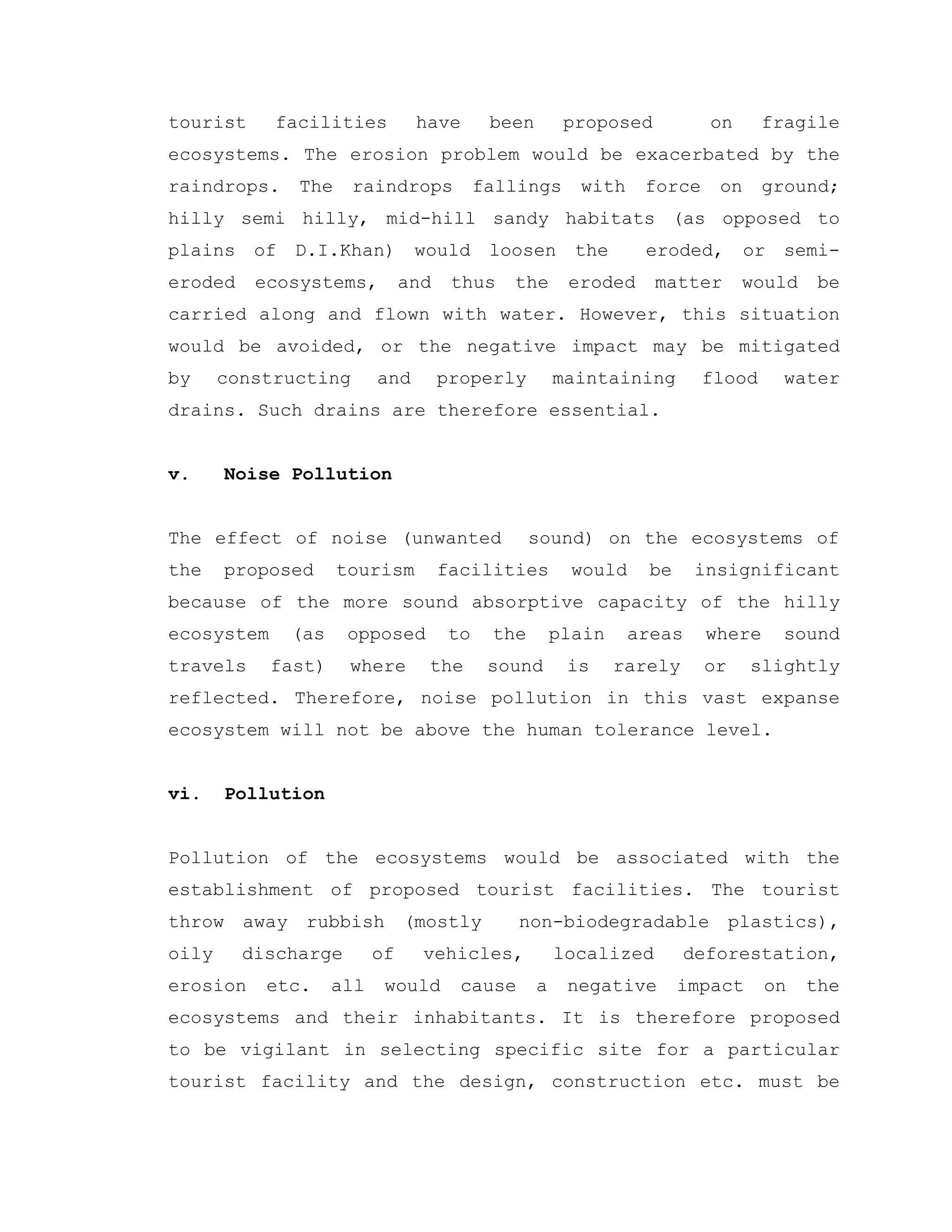 tourist facilities have been proposed on fragile
ecosystems. The erosion problem would be exacerbated by the
raindrops. The raindrops fallings with force on ground;
hilly semi hilly, mid-hill sandy habitats (as opposed to
plains of D.I.Khan) would loosen the eroded, or semi-
eroded ecosystems, and thus the eroded matter would be
carried along and flown with water. However, this situation
would be avoided, or the negative impact may be mitigated
by constructing and properly maintaining flood water
drains. Such drains are therefore essential.
v. Noise Pollution
The effect of noise (unwanted sound) on the ecosystems of
the proposed tourism facilities would be insignificant
because of the more sound absorptive capacity of the hilly
ecosystem (as opposed to the plain areas where sound
travels fast) where the sound is rarely or slightly
reflected. Therefore, noise pollution in this vast expanse
ecosystem will not be above the human tolerance level.
vi. Pollution
Pollution of the ecosystems would be associated with the
establishment of proposed tourist facilities. The tourist
throw away rubbish (mostly non-biodegradable plastics),
oily discharge of vehicles, localized deforestation,
erosion etc. all would cause a negative impact on the
ecosystems and their inhabitants. It is therefore proposed
to be vigilant in selecting specific site for a particular
tourist facility and the design, construction etc. must be
 