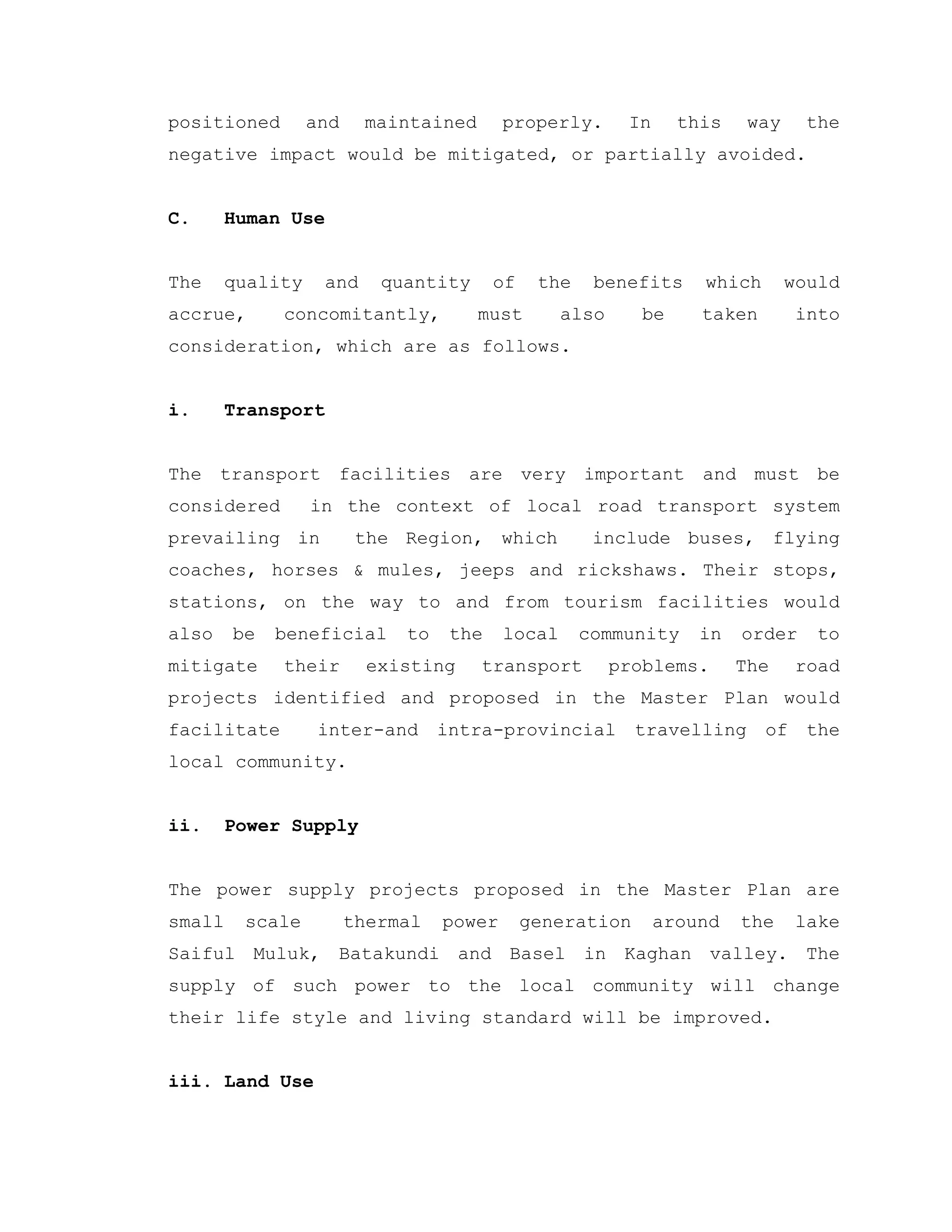 positioned and maintained properly. In this way the
negative impact would be mitigated, or partially avoided.
C. Human Use
The quality and quantity of the benefits which would
accrue, concomitantly, must also be taken into
consideration, which are as follows.
i. Transport
The transport facilities are very important and must be
considered in the context of local road transport system
prevailing in the Region, which include buses, flying
coaches, horses & mules, jeeps and rickshaws. Their stops,
stations, on the way to and from tourism facilities would
also be beneficial to the local community in order to
mitigate their existing transport problems. The road
projects identified and proposed in the Master Plan would
facilitate inter-and intra-provincial travelling of the
local community.
ii. Power Supply
The power supply projects proposed in the Master Plan are
small scale thermal power generation around the lake
Saiful Muluk, Batakundi and Basel in Kaghan valley. The
supply of such power to the local community will change
their life style and living standard will be improved.
iii. Land Use
 