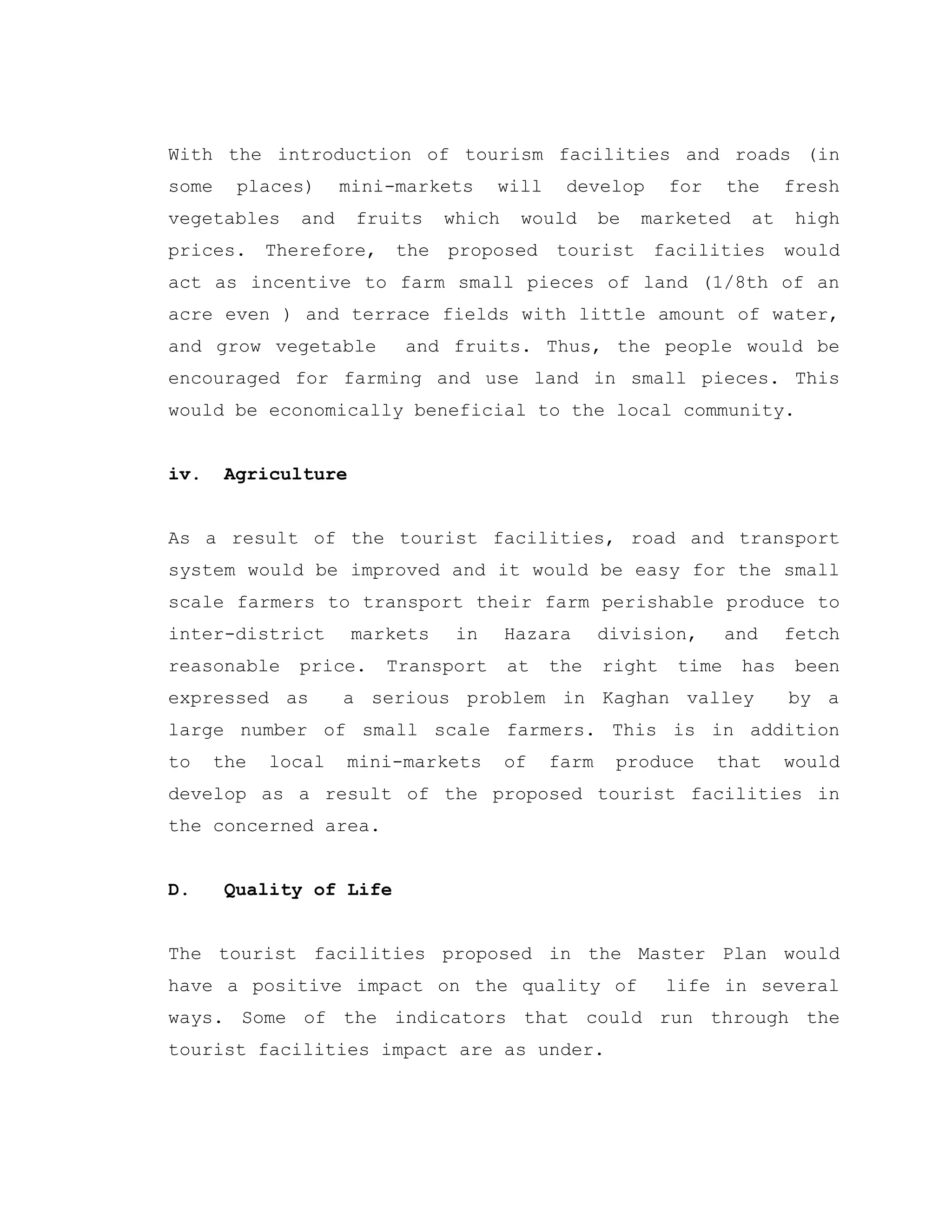 With the introduction of tourism facilities and roads (in
some places) mini-markets will develop for the fresh
vegetables and fruits which would be marketed at high
prices. Therefore, the proposed tourist facilities would
act as incentive to farm small pieces of land (1/8th of an
acre even ) and terrace fields with little amount of water,
and grow vegetable and fruits. Thus, the people would be
encouraged for farming and use land in small pieces. This
would be economically beneficial to the local community.
iv. Agriculture
As a result of the tourist facilities, road and transport
system would be improved and it would be easy for the small
scale farmers to transport their farm perishable produce to
inter-district markets in Hazara division, and fetch
reasonable price. Transport at the right time has been
expressed as a serious problem in Kaghan valley by a
large number of small scale farmers. This is in addition
to the local mini-markets of farm produce that would
develop as a result of the proposed tourist facilities in
the concerned area.
D. Quality of Life
The tourist facilities proposed in the Master Plan would
have a positive impact on the quality of life in several
ways. Some of the indicators that could run through the
tourist facilities impact are as under.
 