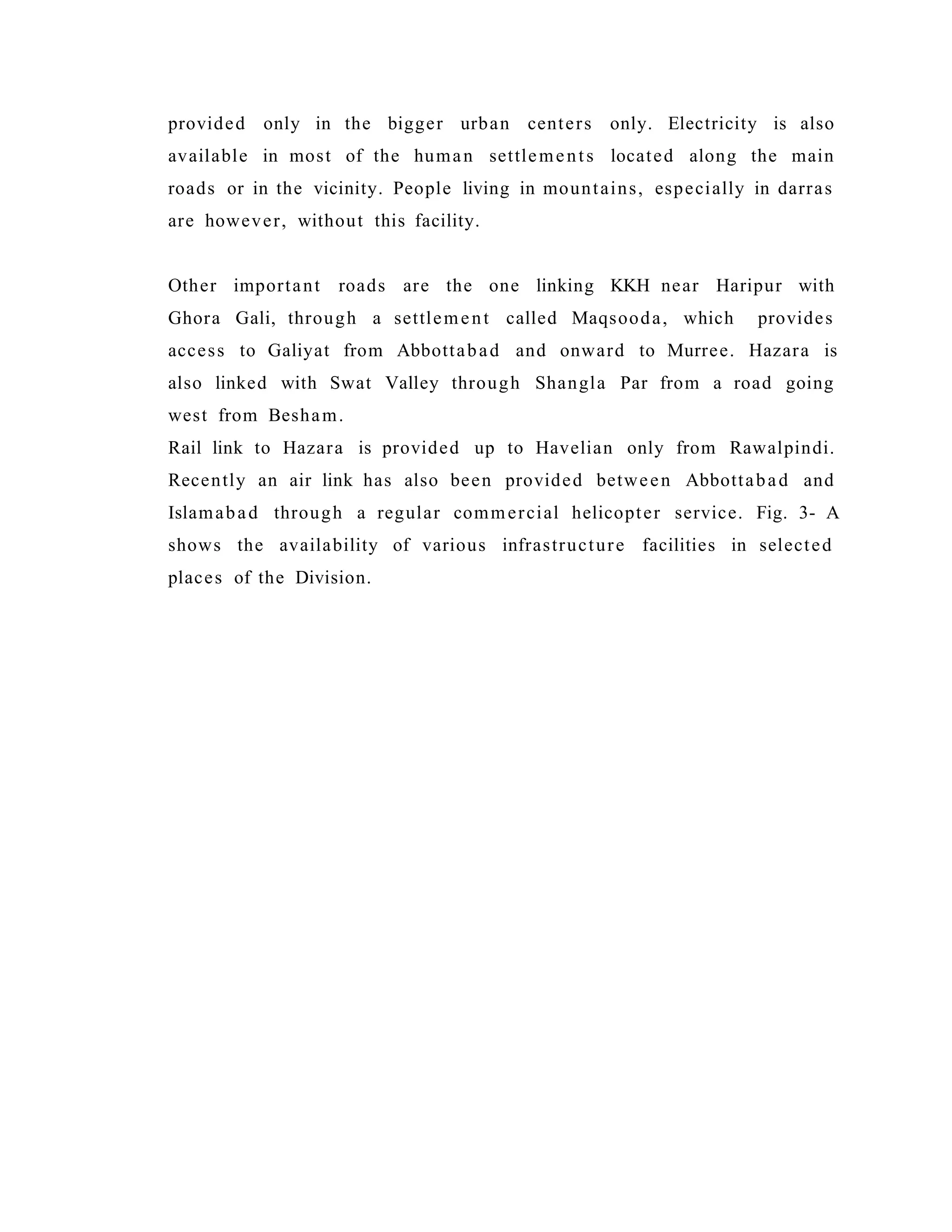 provided only in the bigger urban centers only. Electricity is also
available in most of the human settlements located along the main
roads or in the vicinity. People living in mountains, especially in darras
are however, without this facility.
Other important roads are the one linking KKH near Haripur with
Ghora Gali, through a settlement called Maqsooda, which provides
access to Galiyat from Abbottabad and onward to Murree. Hazara is
also linked with Swat Valley through Shangla Par from a road going
west from Besham.
Rail link to Hazara is provided up to Havelian only from Rawalpindi.
Recently an air link has also been provided between Abbottabad and
Islamabad through a regular commercial helicopter service. Fig. 3- A
shows the availability of various infrastructure facilities in selected
places of the Division.
 