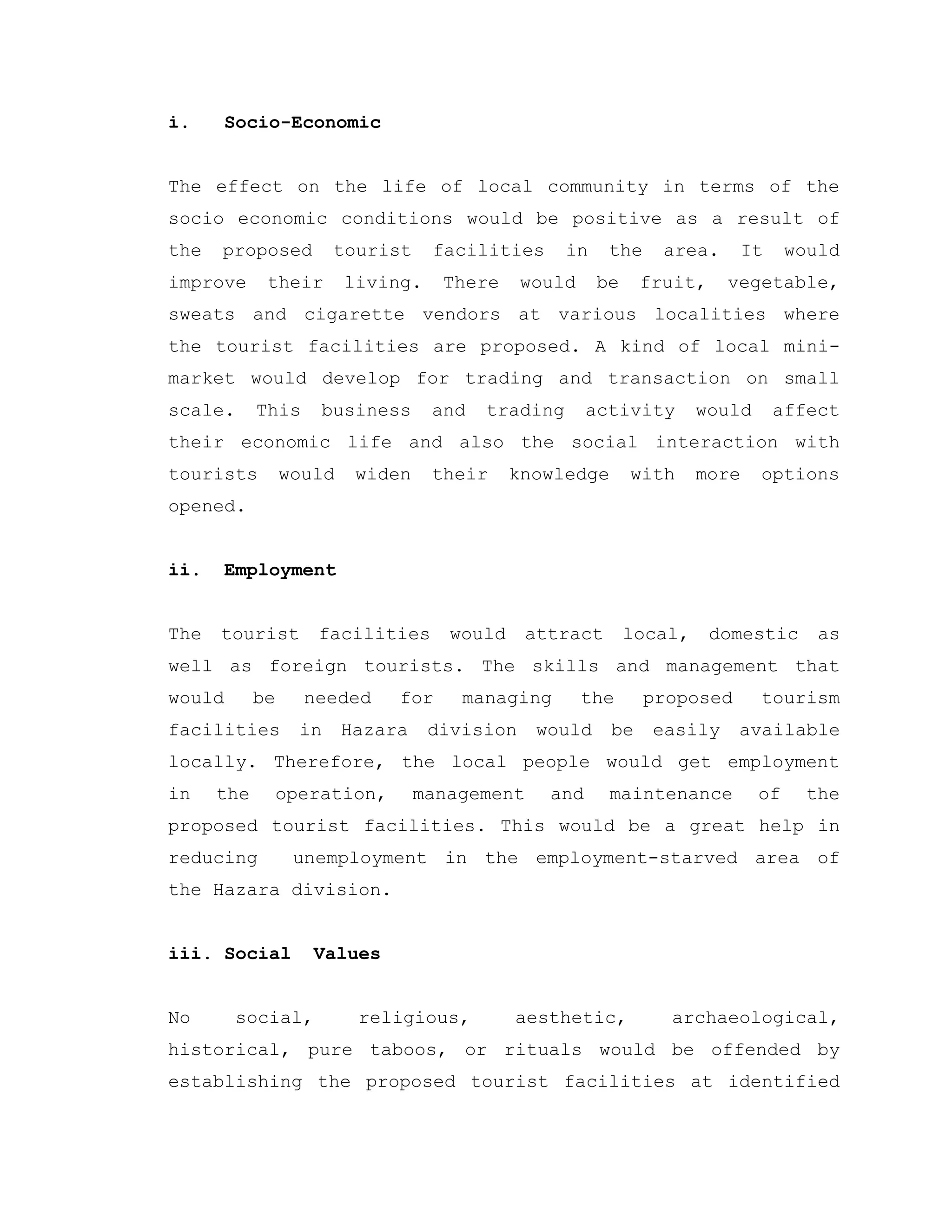 i. Socio-Economic
The effect on the life of local community in terms of the
socio economic conditions would be positive as a result of
the proposed tourist facilities in the area. It would
improve their living. There would be fruit, vegetable,
sweats and cigarette vendors at various localities where
the tourist facilities are proposed. A kind of local mini-
market would develop for trading and transaction on small
scale. This business and trading activity would affect
their economic life and also the social interaction with
tourists would widen their knowledge with more options
opened.
ii. Employment
The tourist facilities would attract local, domestic as
well as foreign tourists. The skills and management that
would be needed for managing the proposed tourism
facilities in Hazara division would be easily available
locally. Therefore, the local people would get employment
in the operation, management and maintenance of the
proposed tourist facilities. This would be a great help in
reducing unemployment in the employment-starved area of
the Hazara division.
iii. Social Values
No social, religious, aesthetic, archaeological,
historical, pure taboos, or rituals would be offended by
establishing the proposed tourist facilities at identified
 