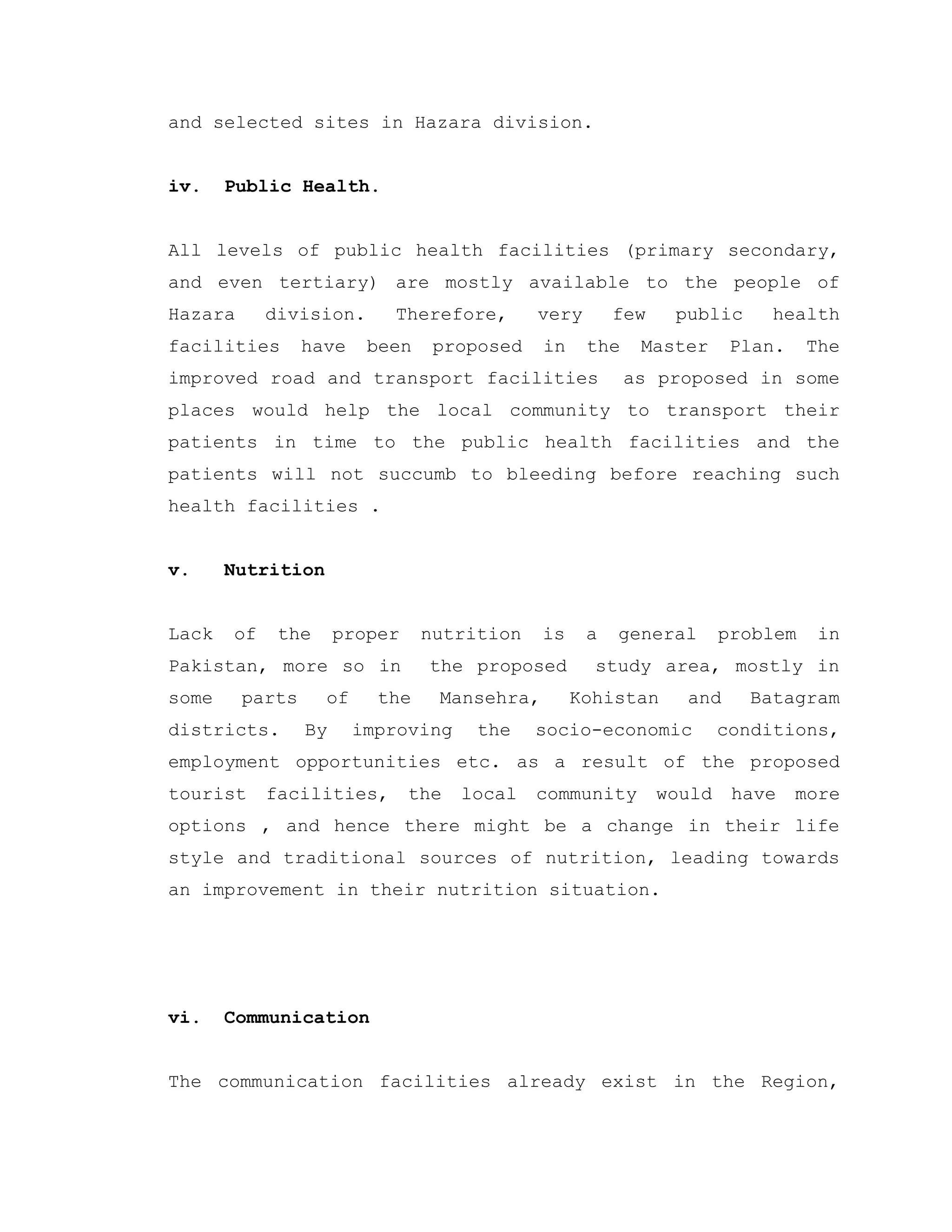 and selected sites in Hazara division.
iv. Public Health.
All levels of public health facilities (primary secondary,
and even tertiary) are mostly available to the people of
Hazara division. Therefore, very few public health
facilities have been proposed in the Master Plan. The
improved road and transport facilities as proposed in some
places would help the local community to transport their
patients in time to the public health facilities and the
patients will not succumb to bleeding before reaching such
health facilities .
v. Nutrition
Lack of the proper nutrition is a general problem in
Pakistan, more so in the proposed study area, mostly in
some parts of the Mansehra, Kohistan and Batagram
districts. By improving the socio-economic conditions,
employment opportunities etc. as a result of the proposed
tourist facilities, the local community would have more
options , and hence there might be a change in their life
style and traditional sources of nutrition, leading towards
an improvement in their nutrition situation.
vi. Communication
The communication facilities already exist in the Region,
 