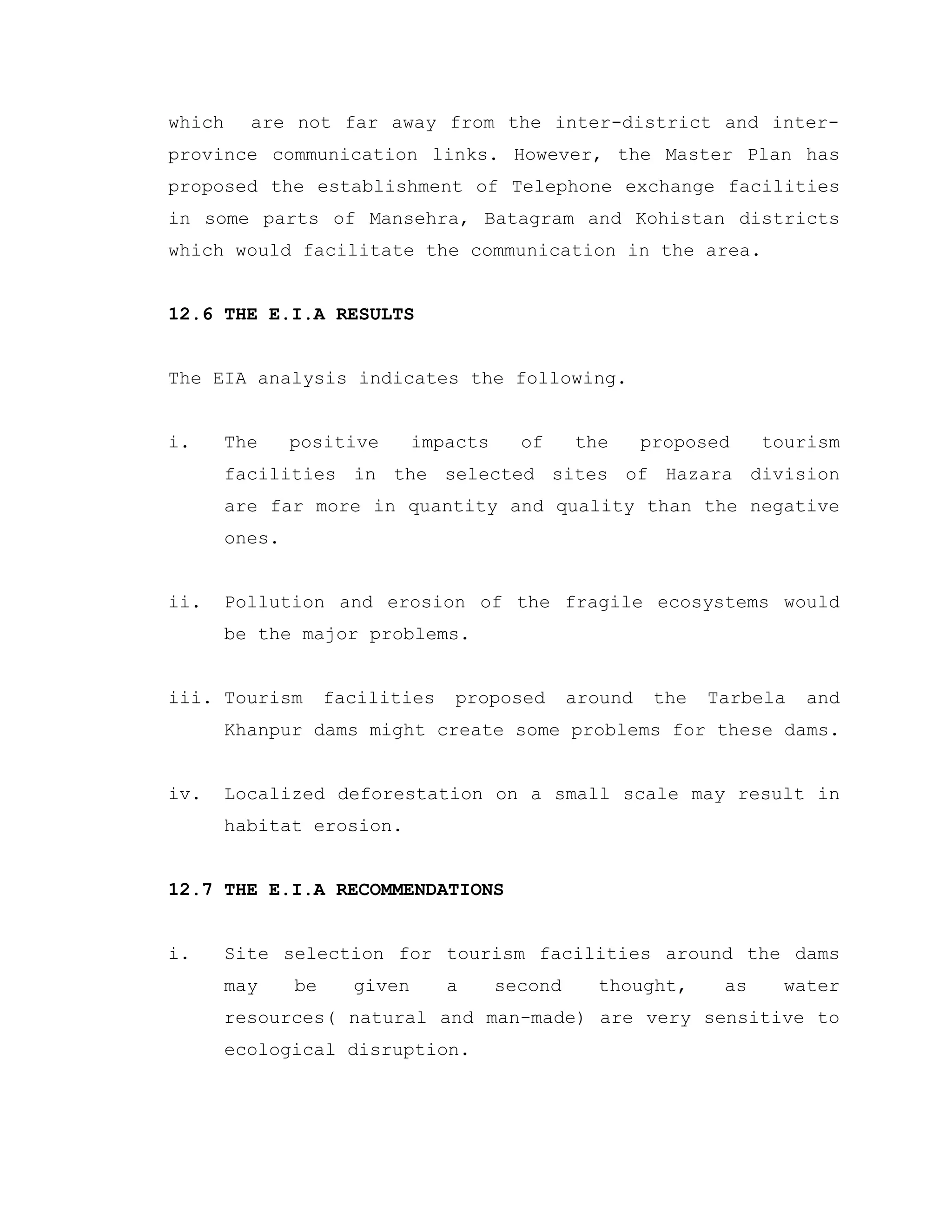 which are not far away from the inter-district and inter-
province communication links. However, the Master Plan has
proposed the establishment of Telephone exchange facilities
in some parts of Mansehra, Batagram and Kohistan districts
which would facilitate the communication in the area.
12.6 THE E.I.A RESULTS
The EIA analysis indicates the following.
i. The positive impacts of the proposed tourism
facilities in the selected sites of Hazara division
are far more in quantity and quality than the negative
ones.
ii. Pollution and erosion of the fragile ecosystems would
be the major problems.
iii. Tourism facilities proposed around the Tarbela and
Khanpur dams might create some problems for these dams.
iv. Localized deforestation on a small scale may result in
habitat erosion.
12.7 THE E.I.A RECOMMENDATIONS
i. Site selection for tourism facilities around the dams
may be given a second thought, as water
resources( natural and man-made) are very sensitive to
ecological disruption.
 