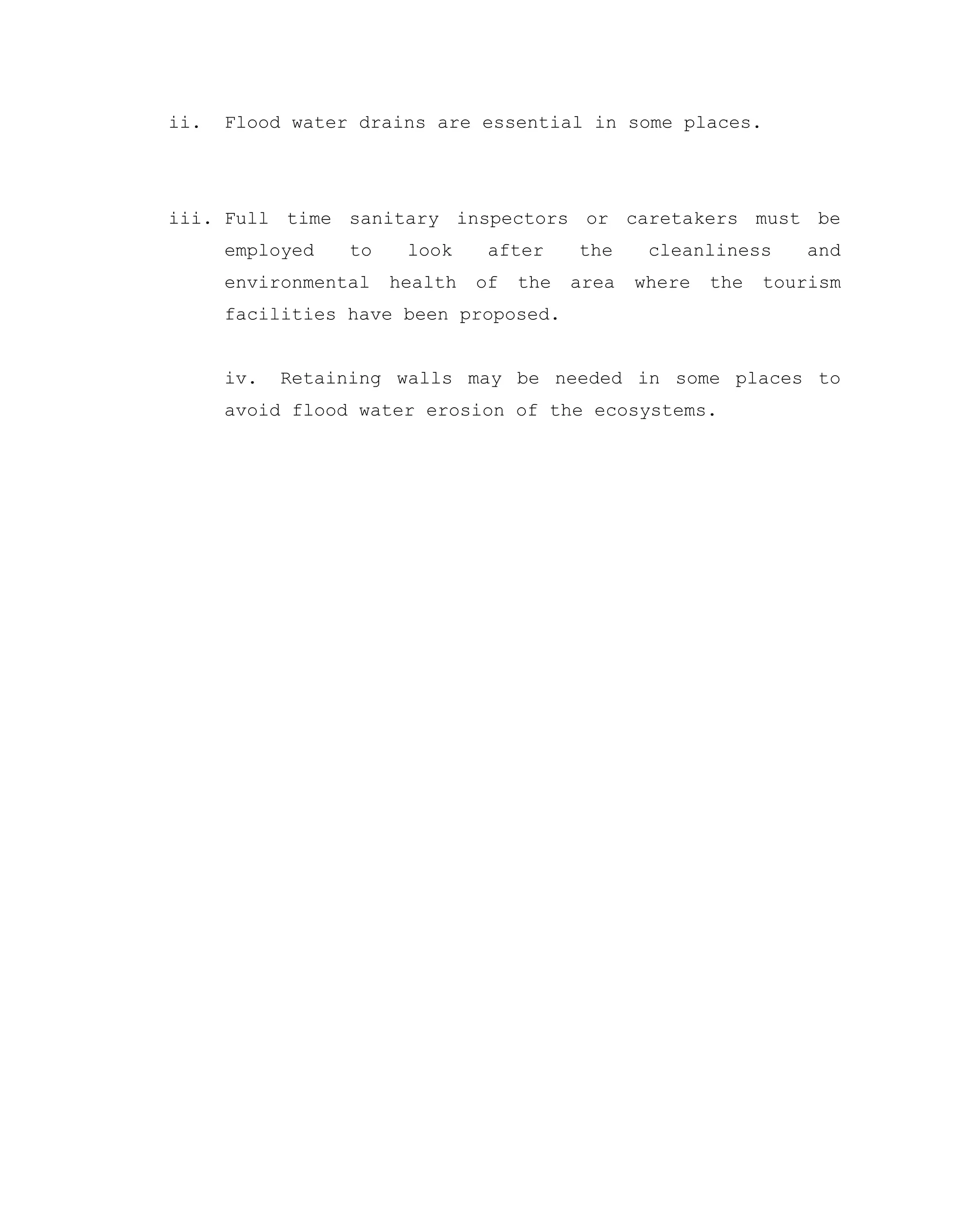 ii. Flood water drains are essential in some places.
iii. Full time sanitary inspectors or caretakers must be
employed to look after the cleanliness and
environmental health of the area where the tourism
facilities have been proposed.
iv. Retaining walls may be needed in some places to
avoid flood water erosion of the ecosystems.
 