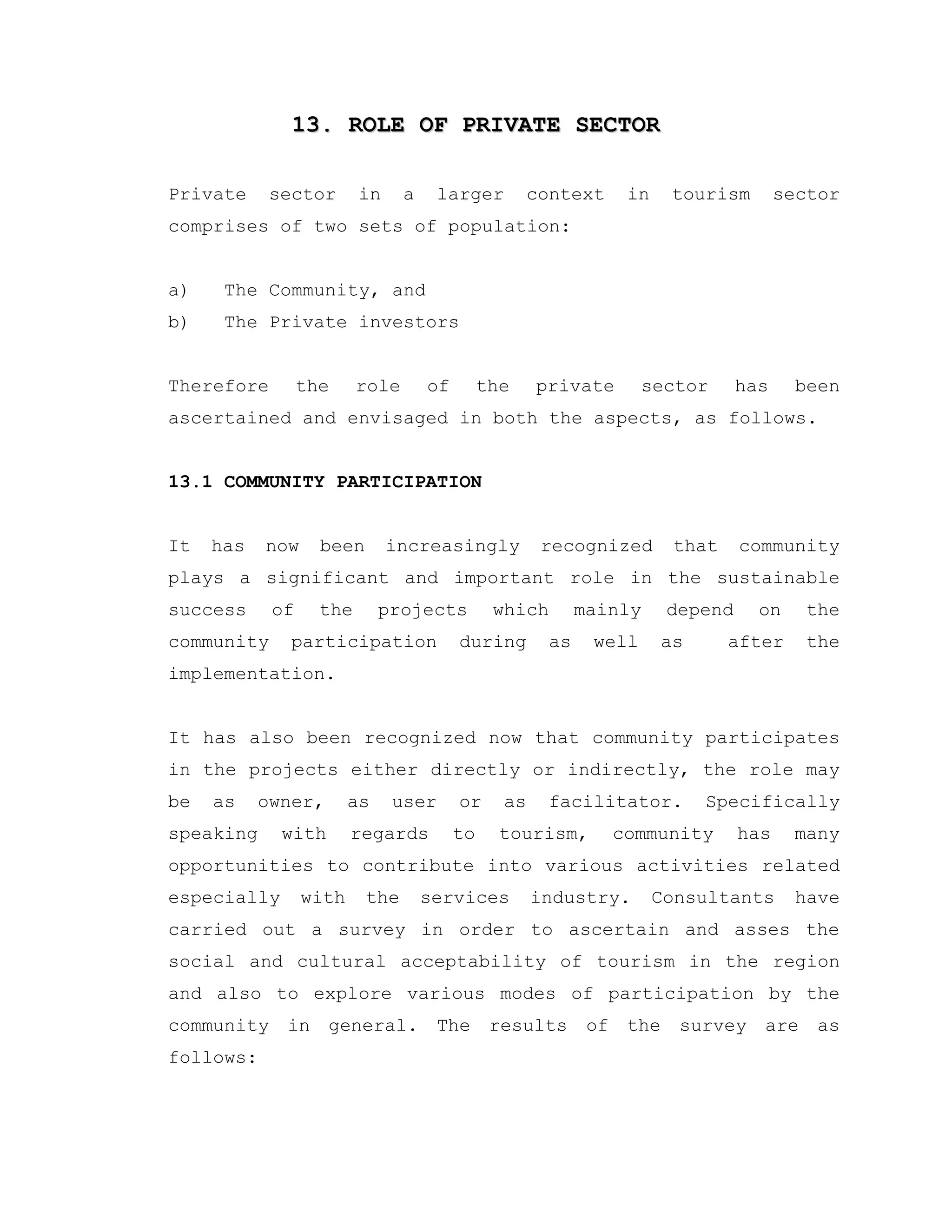 13. ROLE OF PRIVATE SECTOR13. ROLE OF PRIVATE SECTOR
Private sector in a larger context in tourism sector
comprises of two sets of population:
a) The Community, and
b) The Private investors
Therefore the role of the private sector has been
ascertained and envisaged in both the aspects, as follows.
13.1 COMMUNITY PARTICIPATION
It has now been increasingly recognized that community
plays a significant and important role in the sustainable
success of the projects which mainly depend on the
community participation during as well as after the
implementation.
It has also been recognized now that community participates
in the projects either directly or indirectly, the role may
be as owner, as user or as facilitator. Specifically
speaking with regards to tourism, community has many
opportunities to contribute into various activities related
especially with the services industry. Consultants have
carried out a survey in order to ascertain and asses the
social and cultural acceptability of tourism in the region
and also to explore various modes of participation by the
community in general. The results of the survey are as
follows:
 