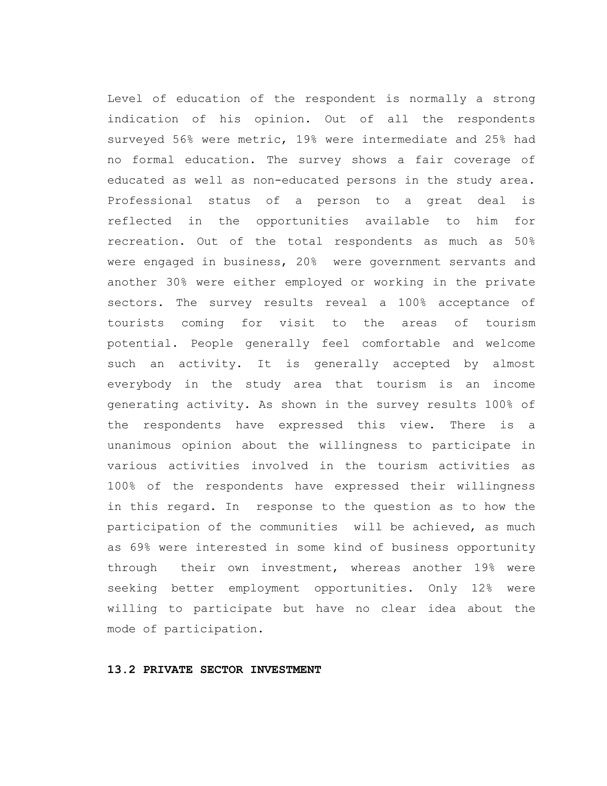 Level of education of the respondent is normally a strong
indication of his opinion. Out of all the respondents
surveyed 56% were metric, 19% were intermediate and 25% had
no formal education. The survey shows a fair coverage of
educated as well as non-educated persons in the study area.
Professional status of a person to a great deal is
reflected in the opportunities available to him for
recreation. Out of the total respondents as much as 50%
were engaged in business, 20% were government servants and
another 30% were either employed or working in the private
sectors. The survey results reveal a 100% acceptance of
tourists coming for visit to the areas of tourism
potential. People generally feel comfortable and welcome
such an activity. It is generally accepted by almost
everybody in the study area that tourism is an income
generating activity. As shown in the survey results 100% of
the respondents have expressed this view. There is a
unanimous opinion about the willingness to participate in
various activities involved in the tourism activities as
100% of the respondents have expressed their willingness
in this regard. In response to the question as to how the
participation of the communities will be achieved, as much
as 69% were interested in some kind of business opportunity
through their own investment, whereas another 19% were
seeking better employment opportunities. Only 12% were
willing to participate but have no clear idea about the
mode of participation.
13.2 PRIVATE SECTOR INVESTMENT
 