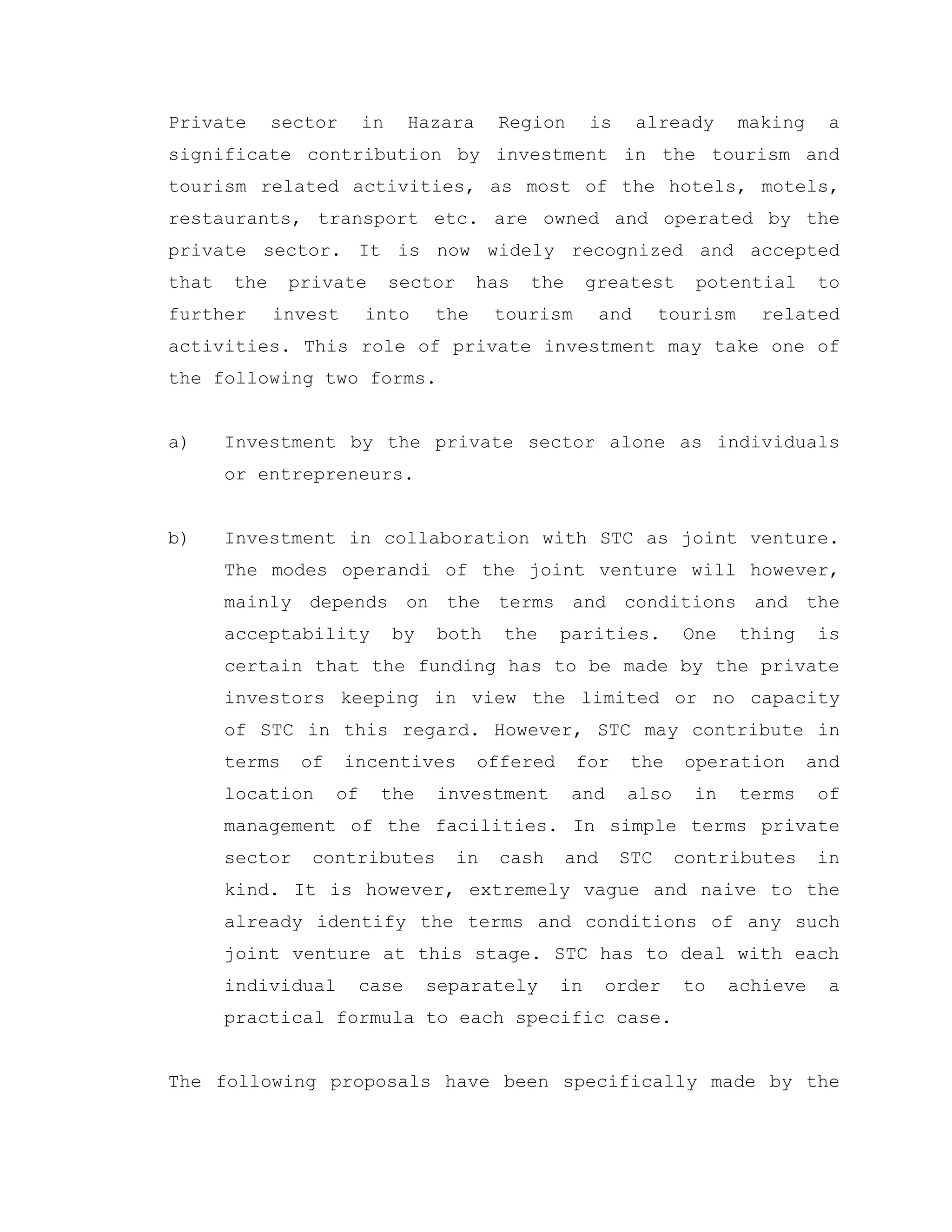 Private sector in Hazara Region is already making a
significate contribution by investment in the tourism and
tourism related activities, as most of the hotels, motels,
restaurants, transport etc. are owned and operated by the
private sector. It is now widely recognized and accepted
that the private sector has the greatest potential to
further invest into the tourism and tourism related
activities. This role of private investment may take one of
the following two forms.
a) Investment by the private sector alone as individuals
or entrepreneurs.
b) Investment in collaboration with STC as joint venture.
The modes operandi of the joint venture will however,
mainly depends on the terms and conditions and the
acceptability by both the parities. One thing is
certain that the funding has to be made by the private
investors keeping in view the limited or no capacity
of STC in this regard. However, STC may contribute in
terms of incentives offered for the operation and
location of the investment and also in terms of
management of the facilities. In simple terms private
sector contributes in cash and STC contributes in
kind. It is however, extremely vague and naive to the
already identify the terms and conditions of any such
joint venture at this stage. STC has to deal with each
individual case separately in order to achieve a
practical formula to each specific case.
The following proposals have been specifically made by the
 