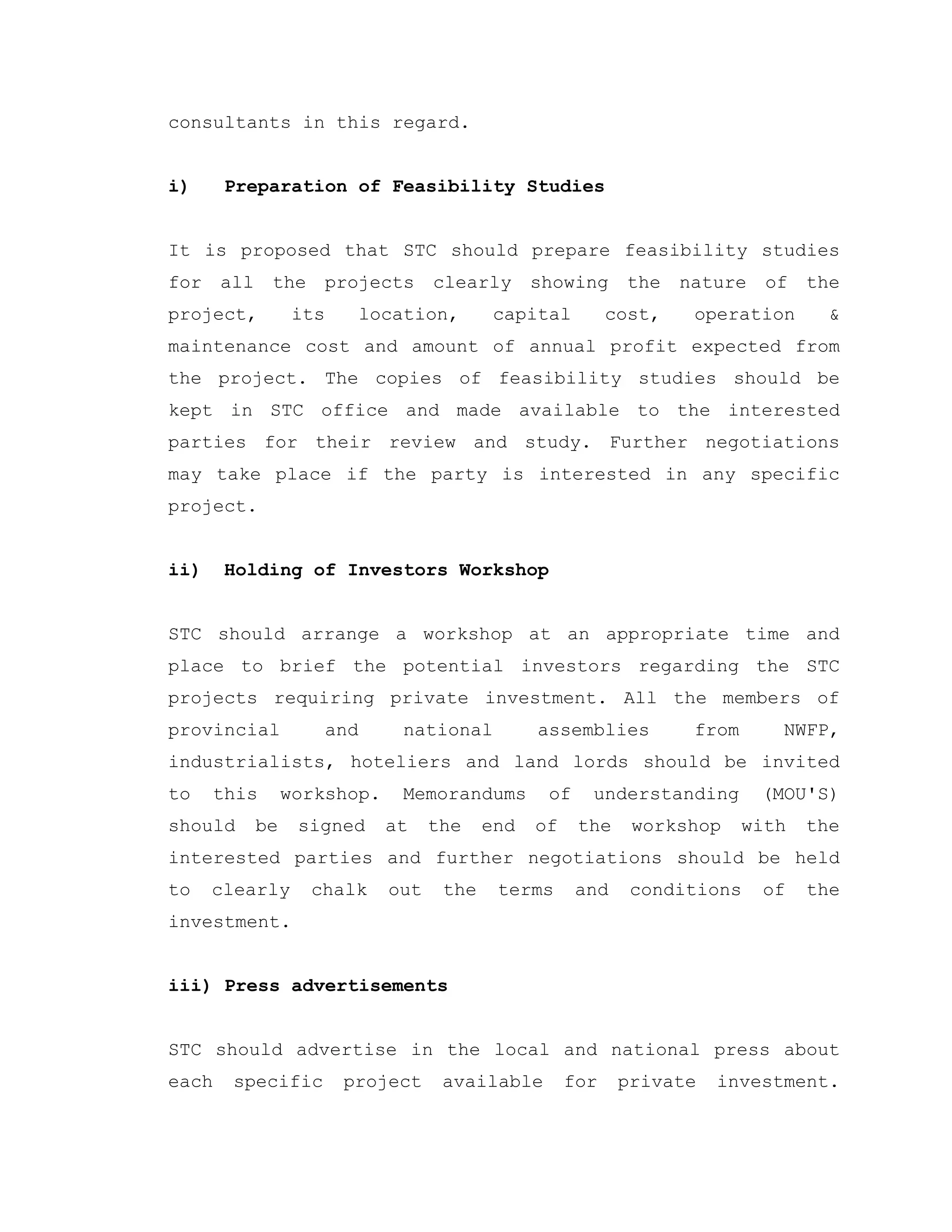consultants in this regard.
i) Preparation of Feasibility Studies
It is proposed that STC should prepare feasibility studies
for all the projects clearly showing the nature of the
project, its location, capital cost, operation &
maintenance cost and amount of annual profit expected from
the project. The copies of feasibility studies should be
kept in STC office and made available to the interested
parties for their review and study. Further negotiations
may take place if the party is interested in any specific
project.
ii) Holding of Investors Workshop
STC should arrange a workshop at an appropriate time and
place to brief the potential investors regarding the STC
projects requiring private investment. All the members of
provincial and national assemblies from NWFP,
industrialists, hoteliers and land lords should be invited
to this workshop. Memorandums of understanding (MOU'S)
should be signed at the end of the workshop with the
interested parties and further negotiations should be held
to clearly chalk out the terms and conditions of the
investment.
iii) Press advertisements
STC should advertise in the local and national press about
each specific project available for private investment.
 