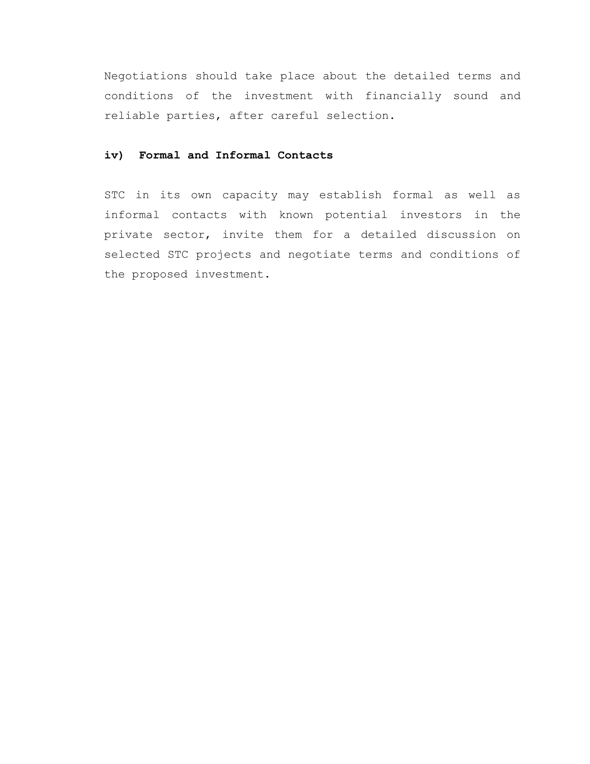 Negotiations should take place about the detailed terms and
conditions of the investment with financially sound and
reliable parties, after careful selection.
iv) Formal and Informal Contacts
STC in its own capacity may establish formal as well as
informal contacts with known potential investors in the
private sector, invite them for a detailed discussion on
selected STC projects and negotiate terms and conditions of
the proposed investment.
 