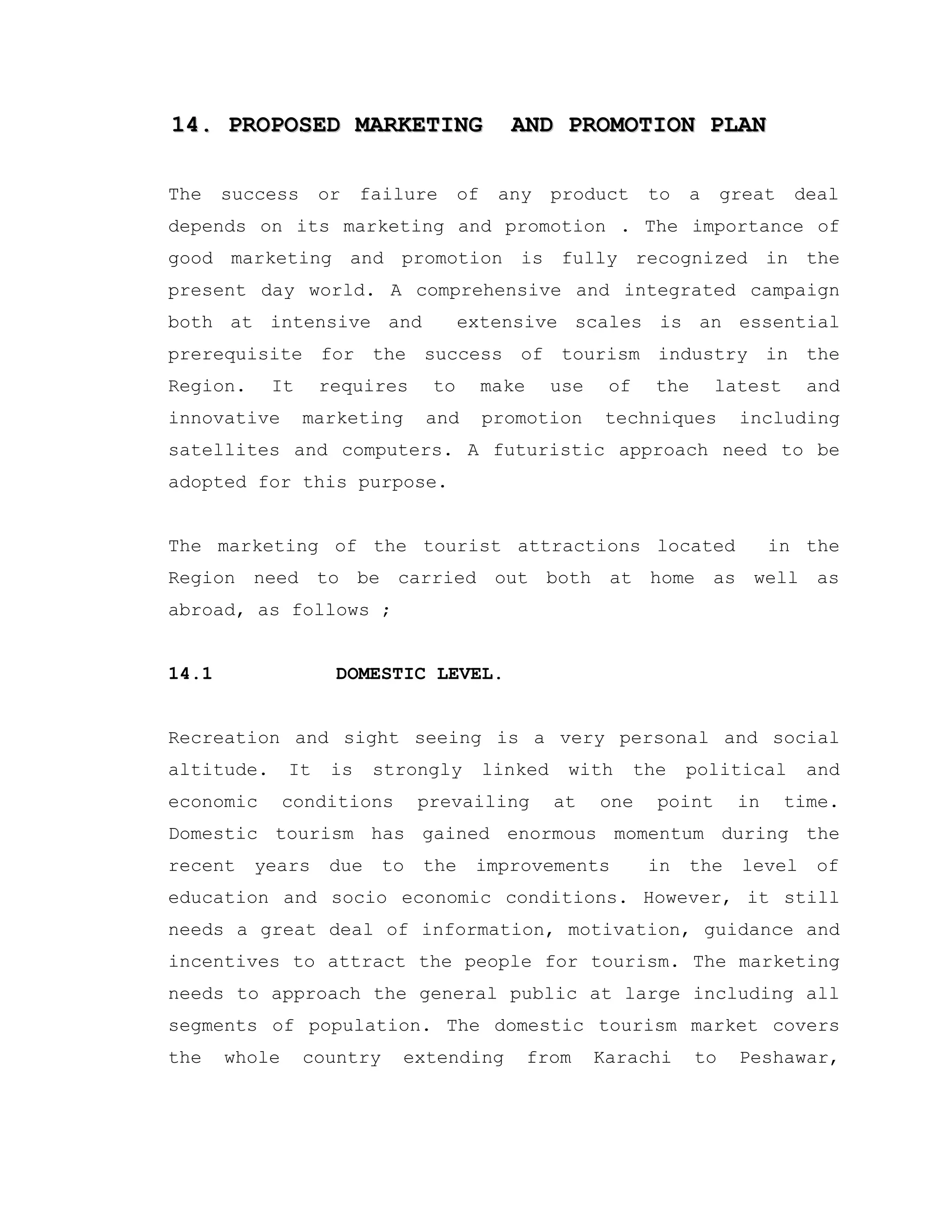 14. PROPOSED MARKETING AND PROMOTION PLAN14. PROPOSED MARKETING AND PROMOTION PLAN
The success or failure of any product to a great deal
depends on its marketing and promotion . The importance of
good marketing and promotion is fully recognized in the
present day world. A comprehensive and integrated campaign
both at intensive and extensive scales is an essential
prerequisite for the success of tourism industry in the
Region. It requires to make use of the latest and
innovative marketing and promotion techniques including
satellites and computers. A futuristic approach need to be
adopted for this purpose.
The marketing of the tourist attractions located in the
Region need to be carried out both at home as well as
abroad, as follows ;
14.1 DOMESTIC LEVEL.
Recreation and sight seeing is a very personal and social
altitude. It is strongly linked with the political and
economic conditions prevailing at one point in time.
Domestic tourism has gained enormous momentum during the
recent years due to the improvements in the level of
education and socio economic conditions. However, it still
needs a great deal of information, motivation, guidance and
incentives to attract the people for tourism. The marketing
needs to approach the general public at large including all
segments of population. The domestic tourism market covers
the whole country extending from Karachi to Peshawar,
 