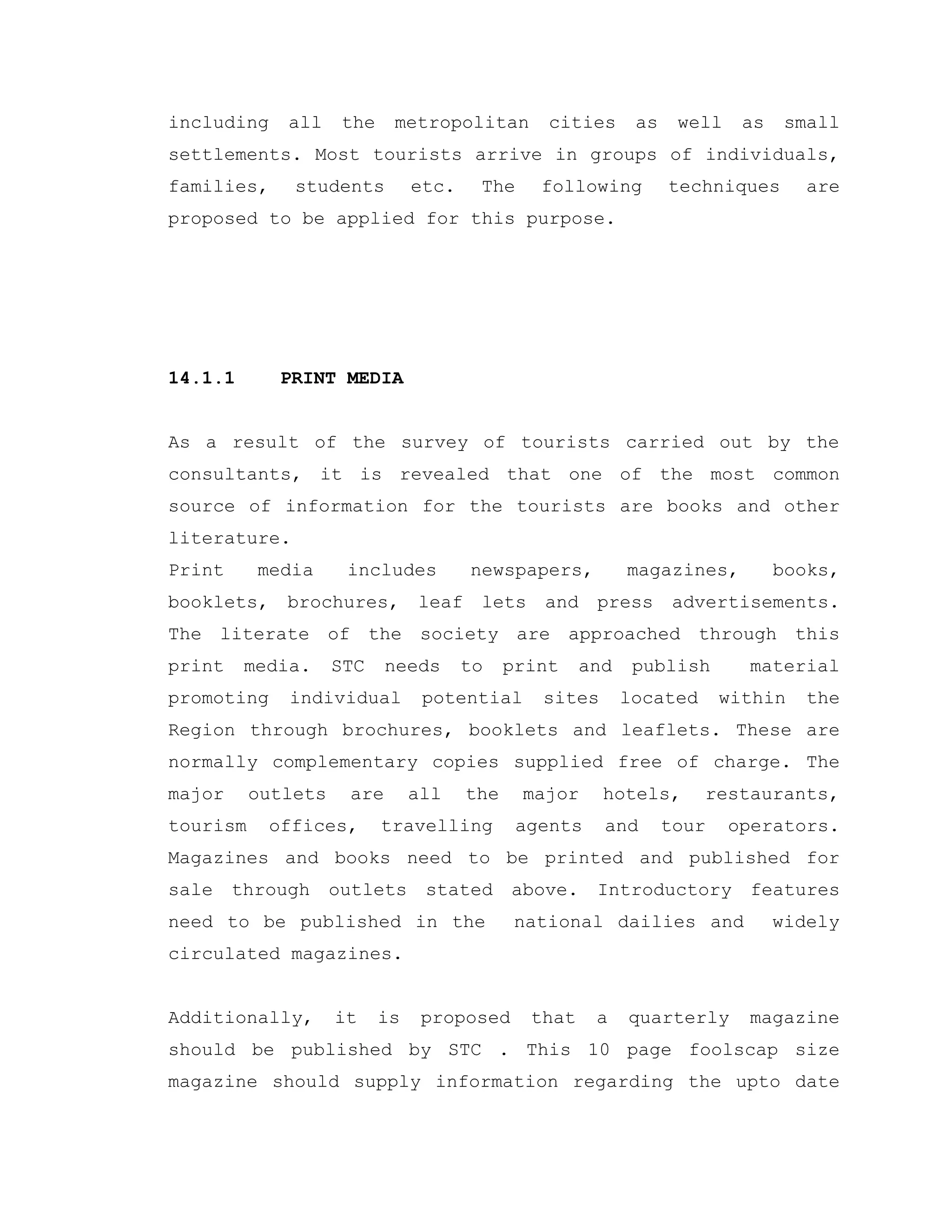 including all the metropolitan cities as well as small
settlements. Most tourists arrive in groups of individuals,
families, students etc. The following techniques are
proposed to be applied for this purpose.
14.1.1 PRINT MEDIA
As a result of the survey of tourists carried out by the
consultants, it is revealed that one of the most common
source of information for the tourists are books and other
literature.
Print media includes newspapers, magazines, books,
booklets, brochures, leaf lets and press advertisements.
The literate of the society are approached through this
print media. STC needs to print and publish material
promoting individual potential sites located within the
Region through brochures, booklets and leaflets. These are
normally complementary copies supplied free of charge. The
major outlets are all the major hotels, restaurants,
tourism offices, travelling agents and tour operators.
Magazines and books need to be printed and published for
sale through outlets stated above. Introductory features
need to be published in the national dailies and widely
circulated magazines.
Additionally, it is proposed that a quarterly magazine
should be published by STC . This 10 page foolscap size
magazine should supply information regarding the upto date
 