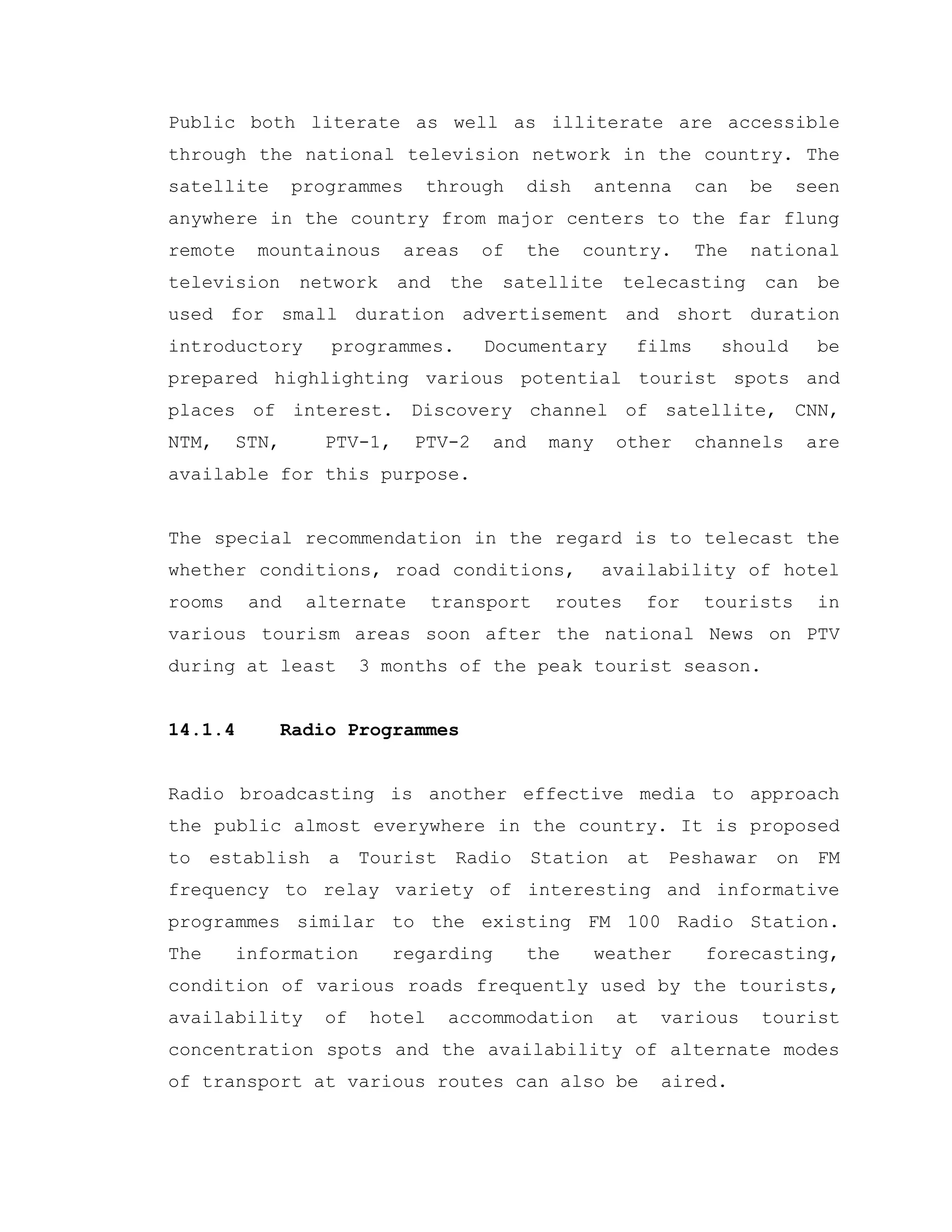Public both literate as well as illiterate are accessible
through the national television network in the country. The
satellite programmes through dish antenna can be seen
anywhere in the country from major centers to the far flung
remote mountainous areas of the country. The national
television network and the satellite telecasting can be
used for small duration advertisement and short duration
introductory programmes. Documentary films should be
prepared highlighting various potential tourist spots and
places of interest. Discovery channel of satellite, CNN,
NTM, STN, PTV-1, PTV-2 and many other channels are
available for this purpose.
The special recommendation in the regard is to telecast the
whether conditions, road conditions, availability of hotel
rooms and alternate transport routes for tourists in
various tourism areas soon after the national News on PTV
during at least 3 months of the peak tourist season.
14.1.4 Radio Programmes
Radio broadcasting is another effective media to approach
the public almost everywhere in the country. It is proposed
to establish a Tourist Radio Station at Peshawar on FM
frequency to relay variety of interesting and informative
programmes similar to the existing FM 100 Radio Station.
The information regarding the weather forecasting,
condition of various roads frequently used by the tourists,
availability of hotel accommodation at various tourist
concentration spots and the availability of alternate modes
of transport at various routes can also be aired.
 