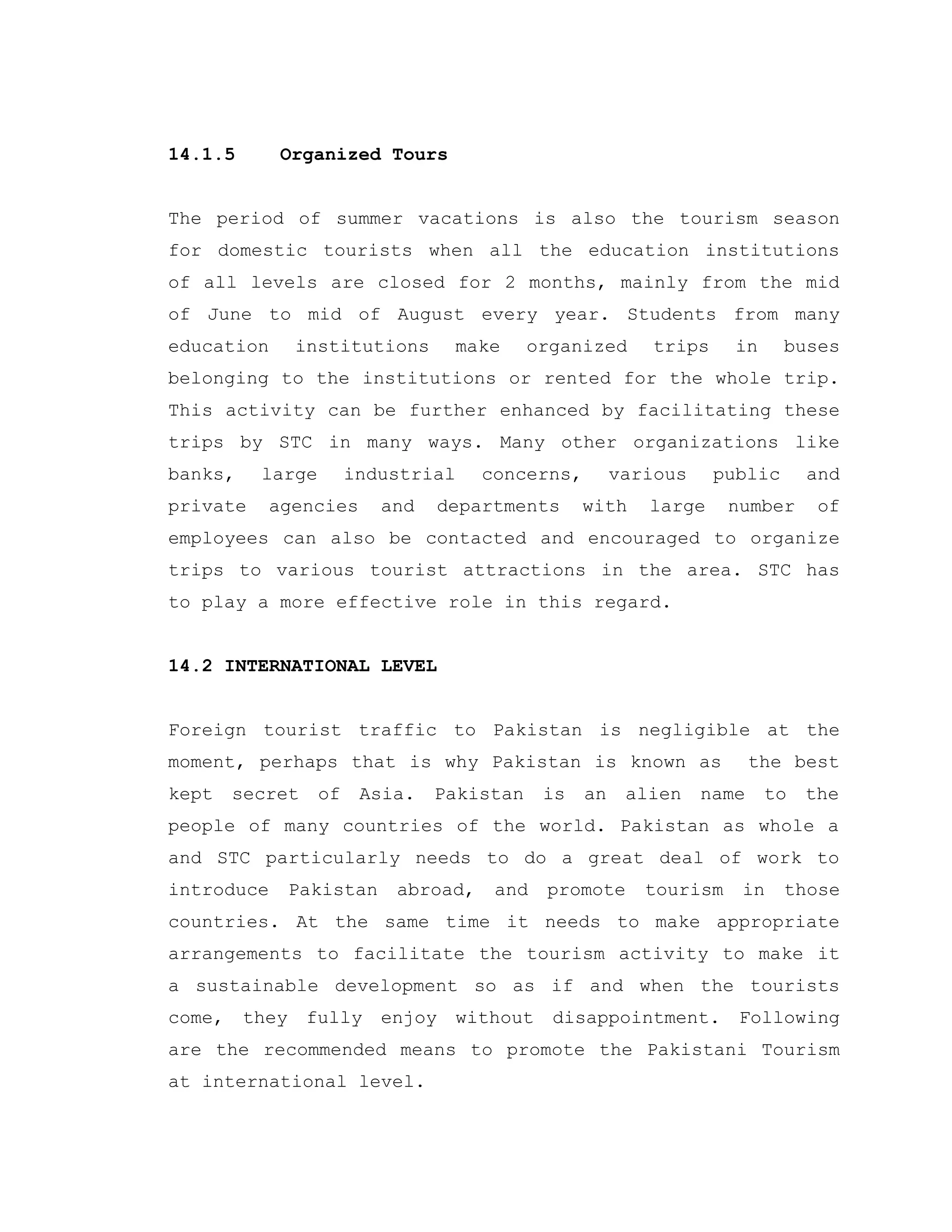 14.1.5 Organized Tours
The period of summer vacations is also the tourism season
for domestic tourists when all the education institutions
of all levels are closed for 2 months, mainly from the mid
of June to mid of August every year. Students from many
education institutions make organized trips in buses
belonging to the institutions or rented for the whole trip.
This activity can be further enhanced by facilitating these
trips by STC in many ways. Many other organizations like
banks, large industrial concerns, various public and
private agencies and departments with large number of
employees can also be contacted and encouraged to organize
trips to various tourist attractions in the area. STC has
to play a more effective role in this regard.
14.2 INTERNATIONAL LEVEL
Foreign tourist traffic to Pakistan is negligible at the
moment, perhaps that is why Pakistan is known as the best
kept secret of Asia. Pakistan is an alien name to the
people of many countries of the world. Pakistan as whole a
and STC particularly needs to do a great deal of work to
introduce Pakistan abroad, and promote tourism in those
countries. At the same time it needs to make appropriate
arrangements to facilitate the tourism activity to make it
a sustainable development so as if and when the tourists
come, they fully enjoy without disappointment. Following
are the recommended means to promote the Pakistani Tourism
at international level.
 