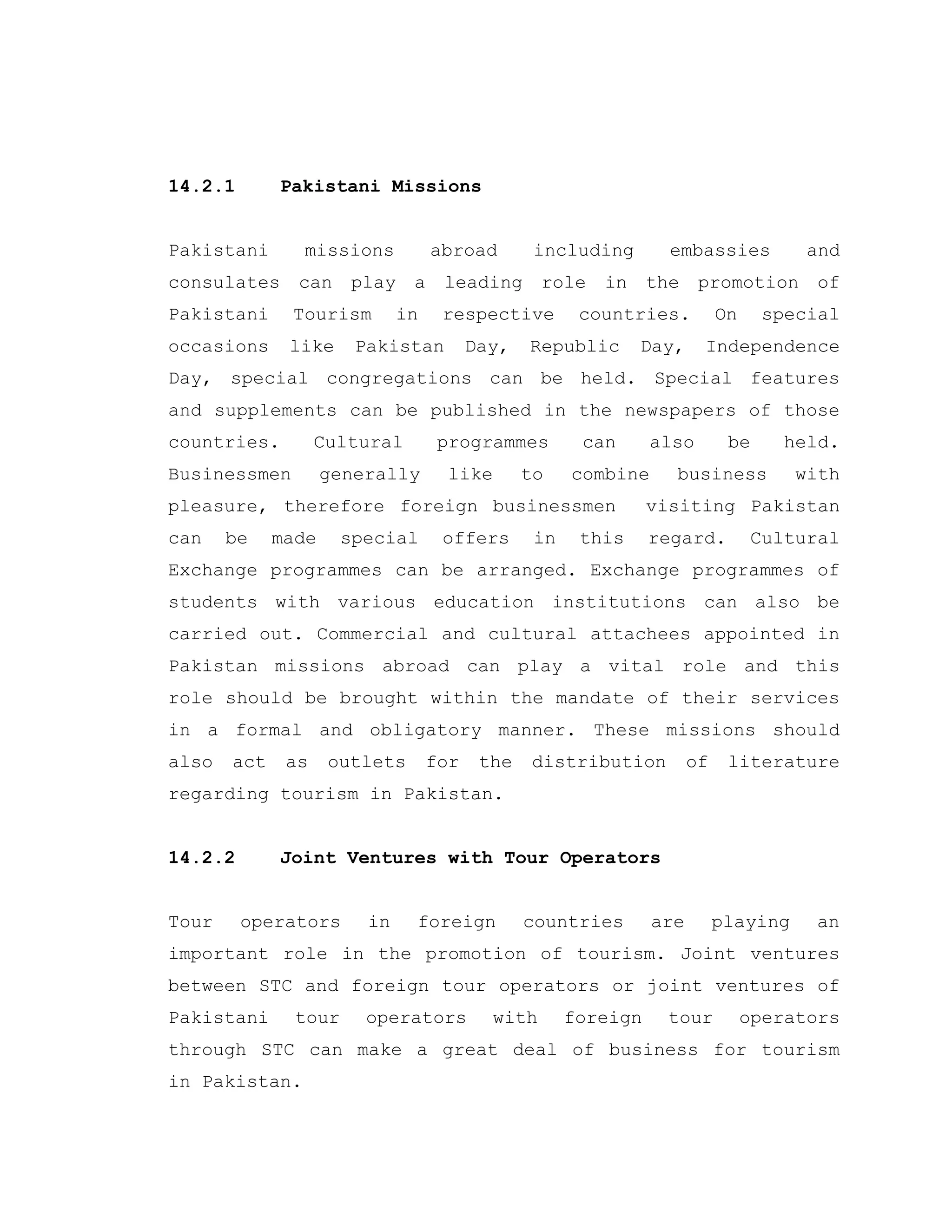 14.2.1 Pakistani Missions
Pakistani missions abroad including embassies and
consulates can play a leading role in the promotion of
Pakistani Tourism in respective countries. On special
occasions like Pakistan Day, Republic Day, Independence
Day, special congregations can be held. Special features
and supplements can be published in the newspapers of those
countries. Cultural programmes can also be held.
Businessmen generally like to combine business with
pleasure, therefore foreign businessmen visiting Pakistan
can be made special offers in this regard. Cultural
Exchange programmes can be arranged. Exchange programmes of
students with various education institutions can also be
carried out. Commercial and cultural attachees appointed in
Pakistan missions abroad can play a vital role and this
role should be brought within the mandate of their services
in a formal and obligatory manner. These missions should
also act as outlets for the distribution of literature
regarding tourism in Pakistan.
14.2.2 Joint Ventures with Tour Operators
Tour operators in foreign countries are playing an
important role in the promotion of tourism. Joint ventures
between STC and foreign tour operators or joint ventures of
Pakistani tour operators with foreign tour operators
through STC can make a great deal of business for tourism
in Pakistan.
 