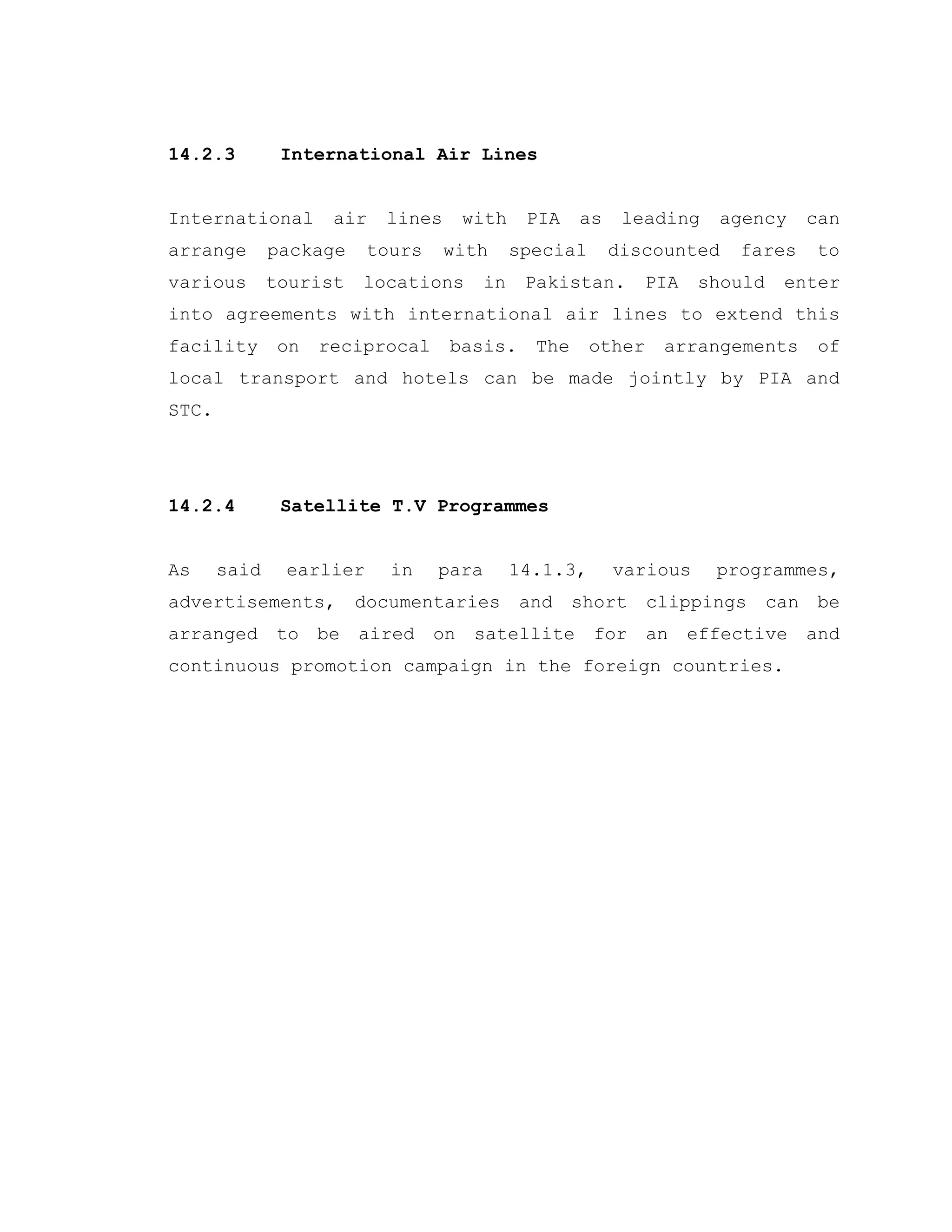 14.2.3 International Air Lines
International air lines with PIA as leading agency can
arrange package tours with special discounted fares to
various tourist locations in Pakistan. PIA should enter
into agreements with international air lines to extend this
facility on reciprocal basis. The other arrangements of
local transport and hotels can be made jointly by PIA and
STC.
14.2.4 Satellite T.V Programmes
As said earlier in para 14.1.3, various programmes,
advertisements, documentaries and short clippings can be
arranged to be aired on satellite for an effective and
continuous promotion campaign in the foreign countries.
 