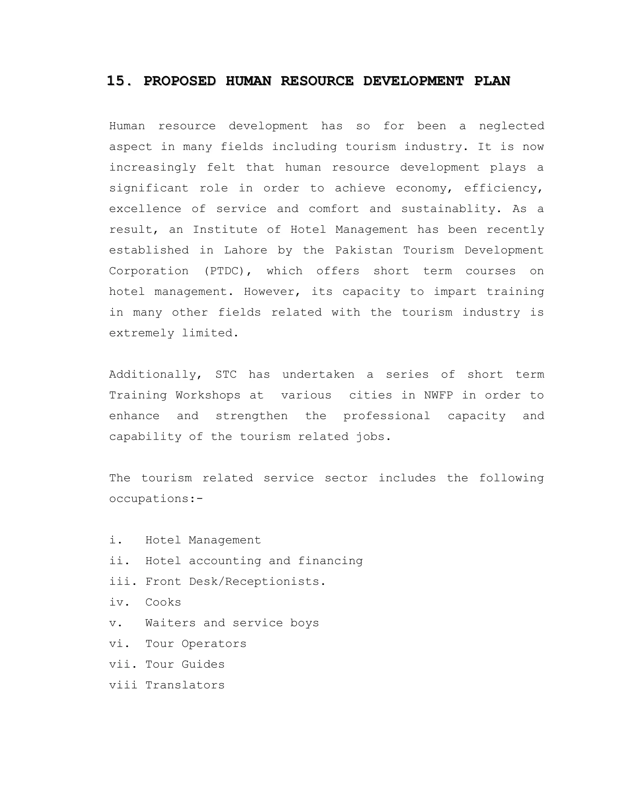 15. PROPOSED HUMAN RESOURCE DEVELOPMENT PLAN15. PROPOSED HUMAN RESOURCE DEVELOPMENT PLAN
Human resource development has so for been a neglected
aspect in many fields including tourism industry. It is now
increasingly felt that human resource development plays a
significant role in order to achieve economy, efficiency,
excellence of service and comfort and sustainablity. As a
result, an Institute of Hotel Management has been recently
established in Lahore by the Pakistan Tourism Development
Corporation (PTDC), which offers short term courses on
hotel management. However, its capacity to impart training
in many other fields related with the tourism industry is
extremely limited.
Additionally, STC has undertaken a series of short term
Training Workshops at various cities in NWFP in order to
enhance and strengthen the professional capacity and
capability of the tourism related jobs.
The tourism related service sector includes the following
occupations:-
i. Hotel Management
ii. Hotel accounting and financing
iii. Front Desk/Receptionists.
iv. Cooks
v. Waiters and service boys
vi. Tour Operators
vii. Tour Guides
viii Translators
 