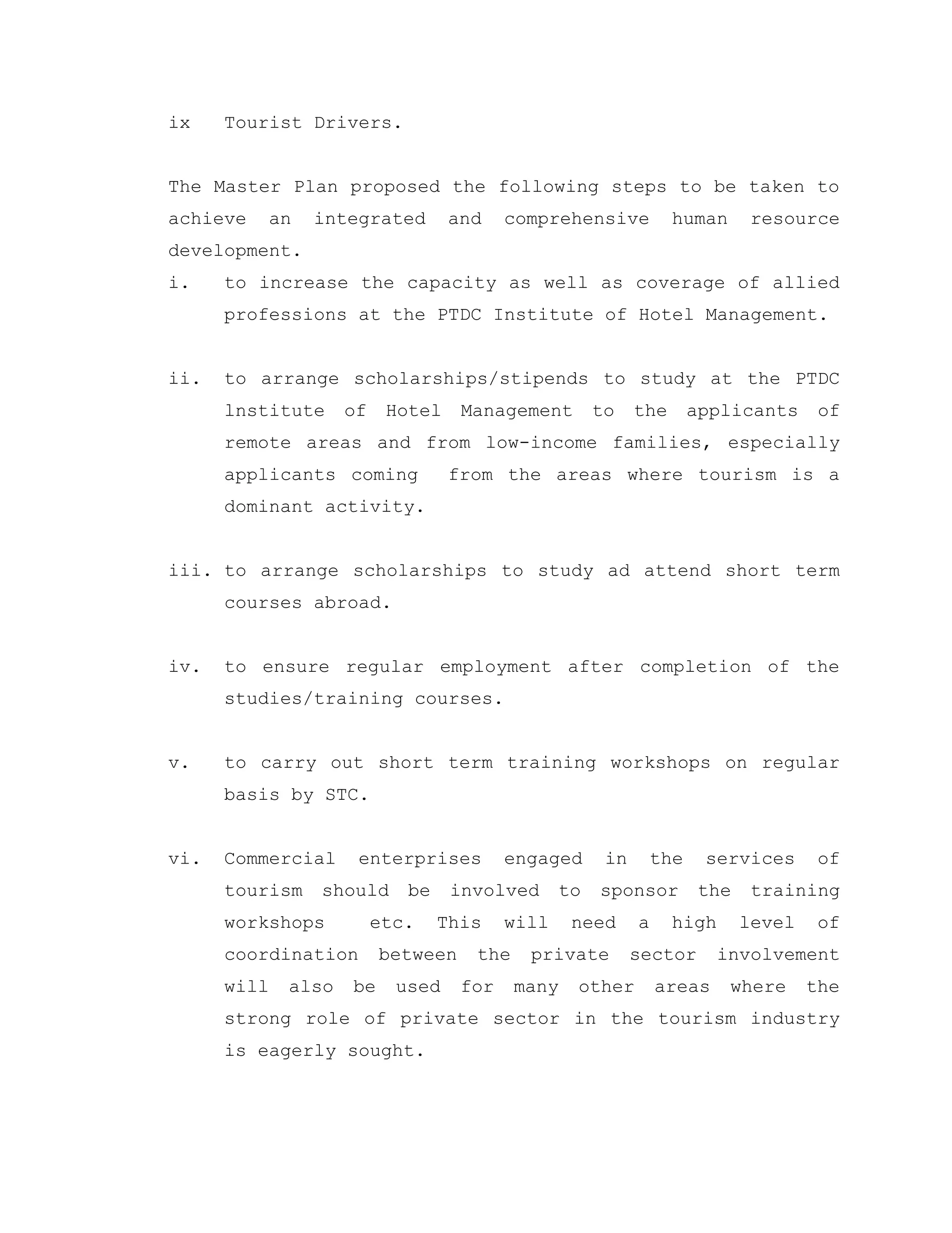 ix Tourist Drivers.
The Master Plan proposed the following steps to be taken to
achieve an integrated and comprehensive human resource
development.
i. to increase the capacity as well as coverage of allied
professions at the PTDC Institute of Hotel Management.
ii. to arrange scholarships/stipends to study at the PTDC
lnstitute of Hotel Management to the applicants of
remote areas and from low-income families, especially
applicants coming from the areas where tourism is a
dominant activity.
iii. to arrange scholarships to study ad attend short term
courses abroad.
iv. to ensure regular employment after completion of the
studies/training courses.
v. to carry out short term training workshops on regular
basis by STC.
vi. Commercial enterprises engaged in the services of
tourism should be involved to sponsor the training
workshops etc. This will need a high level of
coordination between the private sector involvement
will also be used for many other areas where the
strong role of private sector in the tourism industry
is eagerly sought.
 