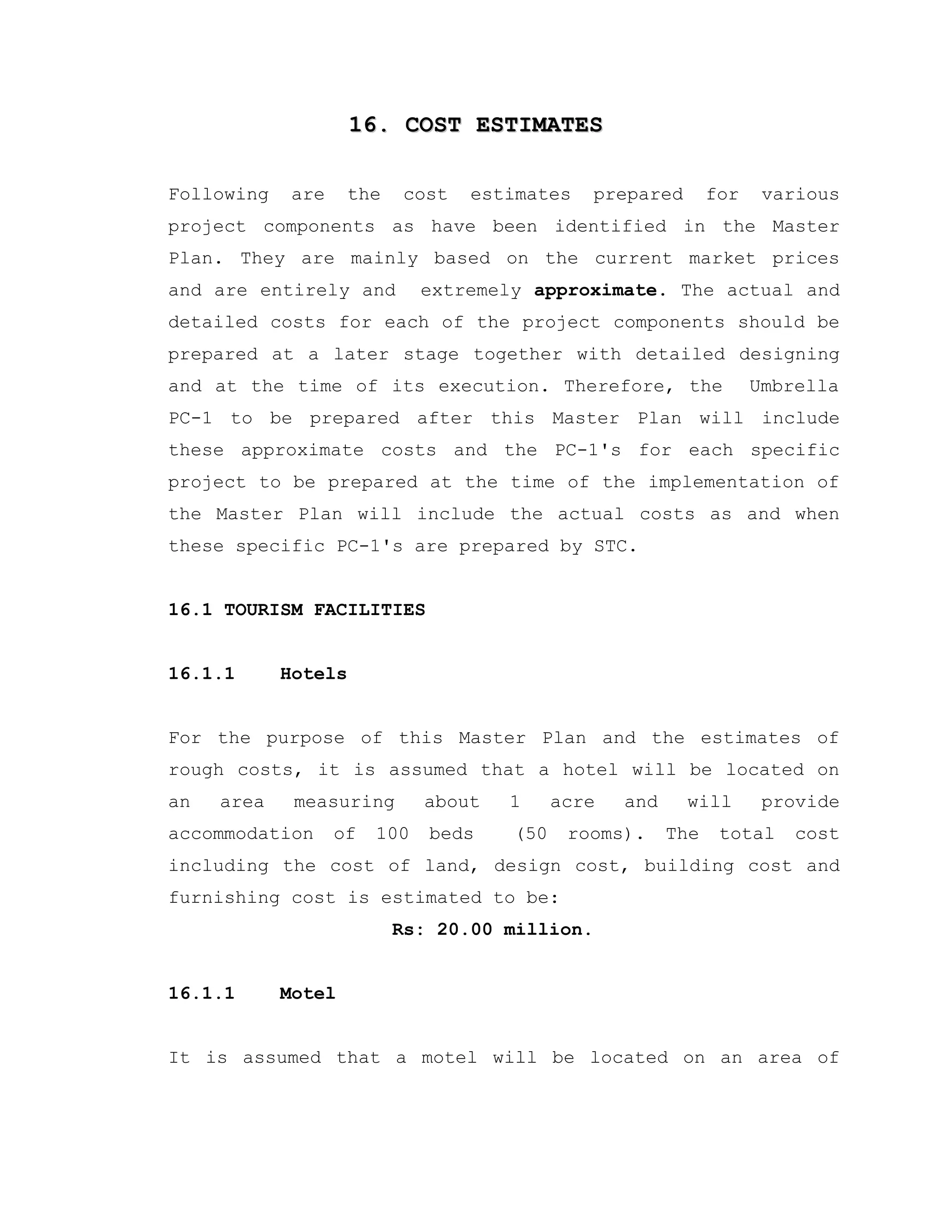 16. COST ESTIMATES16. COST ESTIMATES
Following are the cost estimates prepared for various
project components as have been identified in the Master
Plan. They are mainly based on the current market prices
and are entirely and extremely approximate. The actual and
detailed costs for each of the project components should be
prepared at a later stage together with detailed designing
and at the time of its execution. Therefore, the Umbrella
PC-1 to be prepared after this Master Plan will include
these approximate costs and the PC-1's for each specific
project to be prepared at the time of the implementation of
the Master Plan will include the actual costs as and when
these specific PC-1's are prepared by STC.
16.1 TOURISM FACILITIES
16.1.1 Hotels
For the purpose of this Master Plan and the estimates of
rough costs, it is assumed that a hotel will be located on
an area measuring about 1 acre and will provide
accommodation of 100 beds (50 rooms). The total cost
including the cost of land, design cost, building cost and
furnishing cost is estimated to be:
Rs: 20.00 million.
16.1.1 Motel
It is assumed that a motel will be located on an area of
 