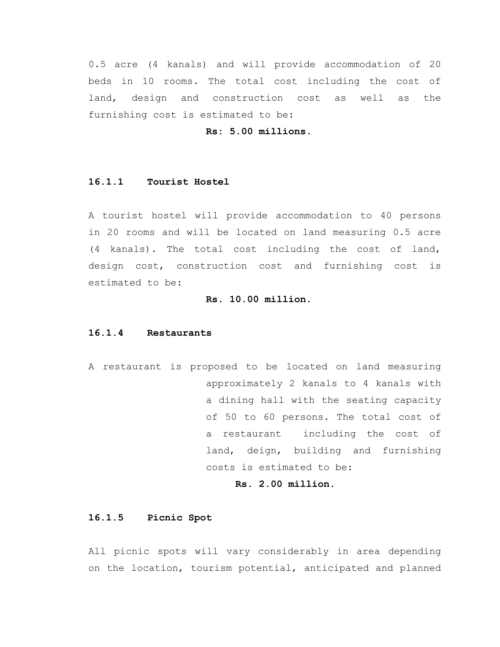 0.5 acre (4 kanals) and will provide accommodation of 20
beds in 10 rooms. The total cost including the cost of
land, design and construction cost as well as the
furnishing cost is estimated to be:
Rs: 5.00 millions.
16.1.1 Tourist Hostel
A tourist hostel will provide accommodation to 40 persons
in 20 rooms and will be located on land measuring 0.5 acre
(4 kanals). The total cost including the cost of land,
design cost, construction cost and furnishing cost is
estimated to be:
Rs. 10.00 million.
16.1.4 Restaurants
A restaurant is proposed to be located on land measuring
approximately 2 kanals to 4 kanals with
a dining hall with the seating capacity
of 50 to 60 persons. The total cost of
a restaurant including the cost of
land, deign, building and furnishing
costs is estimated to be:
Rs. 2.00 million.
16.1.5 Picnic Spot
All picnic spots will vary considerably in area depending
on the location, tourism potential, anticipated and planned
 