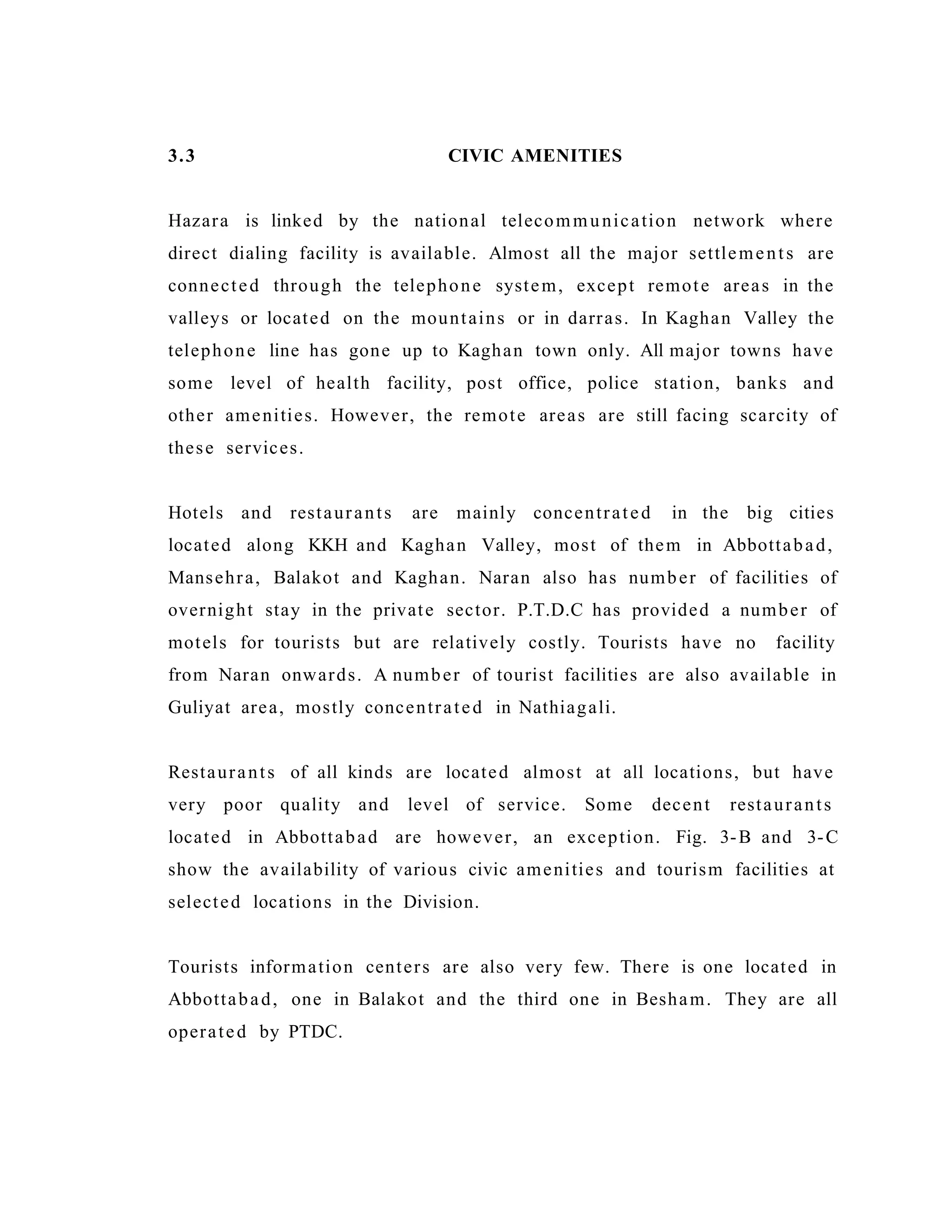 3.3 CIVIC AMENITIES
Hazara is linked by the national telecommunication network where
direct dialing facility is available. Almost all the major settlements are
connected through the telephone system, except remote areas in the
valleys or located on the mountains or in darras. In Kaghan Valley the
telephone line has gone up to Kaghan town only. All major towns have
some level of health facility, post office, police station, banks and
other amenities. However, the remote areas are still facing scarcity of
these services.
Hotels and restaurants are mainly concentrated in the big cities
located along KKH and Kaghan Valley, most of them in Abbottabad,
Mansehra, Balakot and Kaghan. Naran also has number of facilities of
overnight stay in the private sector. P.T.D.C has provided a number of
motels for tourists but are relatively costly. Tourists have no facility
from Naran onwards. A number of tourist facilities are also available in
Guliyat area, mostly concentrated in Nathiagali.
Restaurants of all kinds are located almost at all locations, but have
very poor quality and level of service. Some decent restaurants
located in Abbottabad are however, an exception. Fig. 3-B and 3-C
show the availability of various civic amenities and tourism facilities at
selected locations in the Division.
Tourists information centers are also very few. There is one located in
Abbottabad, one in Balakot and the third one in Besham. They are all
operated by PTDC.
 