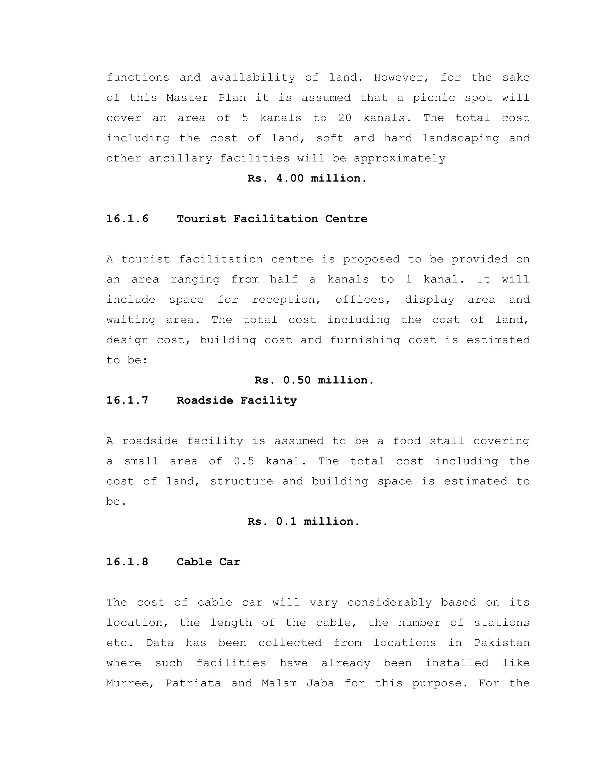 functions and availability of land. However, for the sake
of this Master Plan it is assumed that a picnic spot will
cover an area of 5 kanals to 20 kanals. The total cost
including the cost of land, soft and hard landscaping and
other ancillary facilities will be approximately
Rs. 4.00 million.
16.1.6 Tourist Facilitation Centre
A tourist facilitation centre is proposed to be provided on
an area ranging from half a kanals to 1 kanal. It will
include space for reception, offices, display area and
waiting area. The total cost including the cost of land,
design cost, building cost and furnishing cost is estimated
to be:
Rs. 0.50 million.
16.1.7 Roadside Facility
A roadside facility is assumed to be a food stall covering
a small area of 0.5 kanal. The total cost including the
cost of land, structure and building space is estimated to
be.
Rs. 0.1 million.
16.1.8 Cable Car
The cost of cable car will vary considerably based on its
location, the length of the cable, the number of stations
etc. Data has been collected from locations in Pakistan
where such facilities have already been installed like
Murree, Patriata and Malam Jaba for this purpose. For the
 