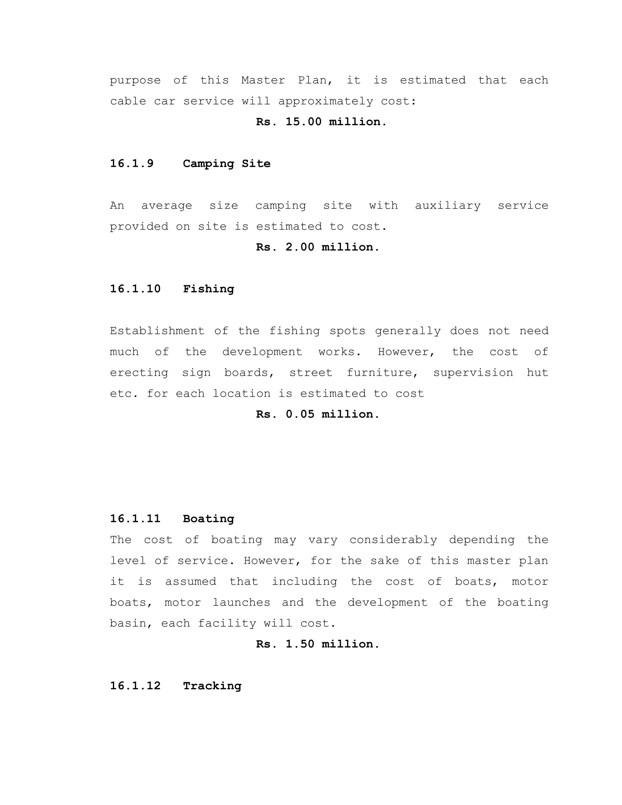 purpose of this Master Plan, it is estimated that each
cable car service will approximately cost:
Rs. 15.00 million.
16.1.9 Camping Site
An average size camping site with auxiliary service
provided on site is estimated to cost.
Rs. 2.00 million.
16.1.10 Fishing
Establishment of the fishing spots generally does not need
much of the development works. However, the cost of
erecting sign boards, street furniture, supervision hut
etc. for each location is estimated to cost
Rs. 0.05 million.
16.1.11 Boating
The cost of boating may vary considerably depending the
level of service. However, for the sake of this master plan
it is assumed that including the cost of boats, motor
boats, motor launches and the development of the boating
basin, each facility will cost.
Rs. 1.50 million.
16.1.12 Tracking
 