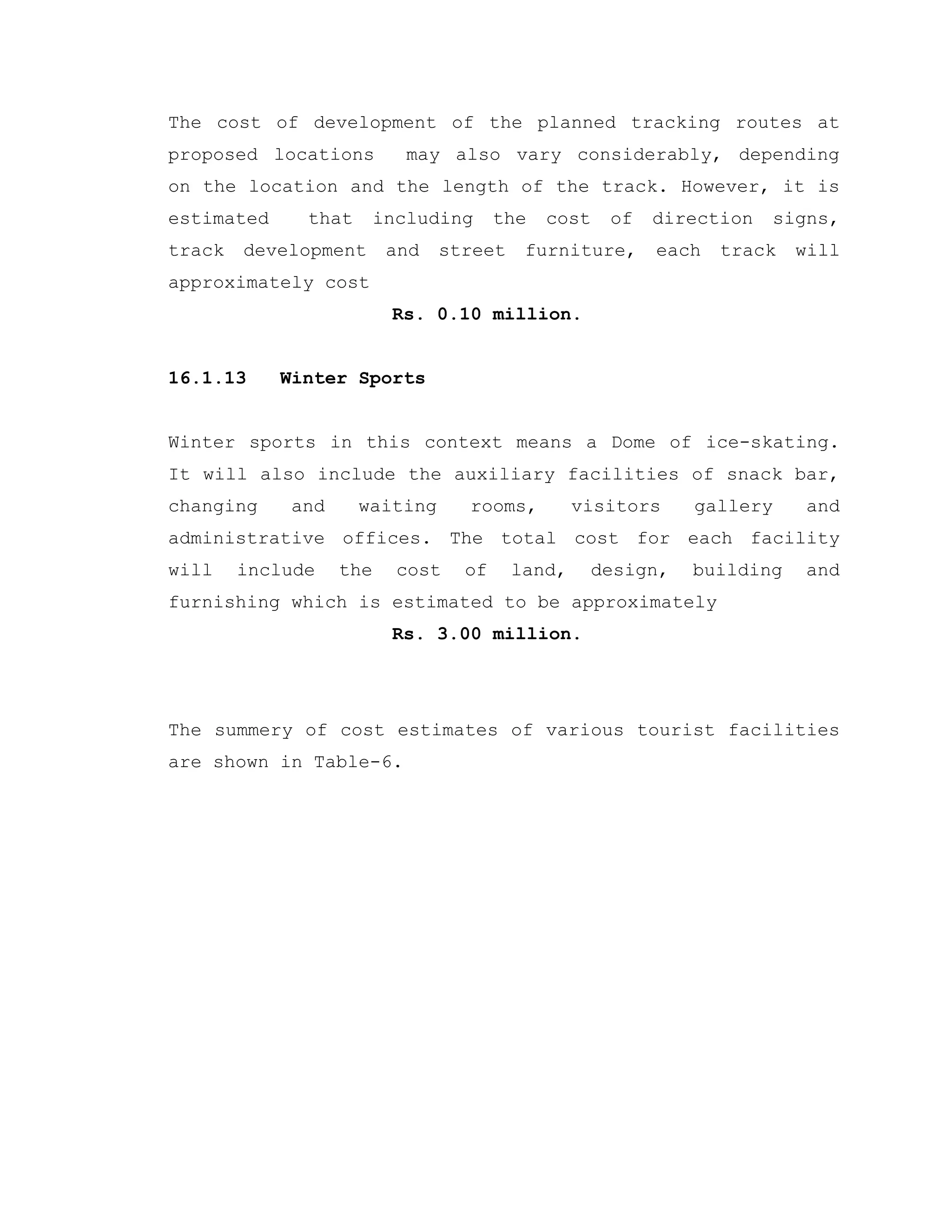 The cost of development of the planned tracking routes at
proposed locations may also vary considerably, depending
on the location and the length of the track. However, it is
estimated that including the cost of direction signs,
track development and street furniture, each track will
approximately cost
Rs. 0.10 million.
16.1.13 Winter Sports
Winter sports in this context means a Dome of ice-skating.
It will also include the auxiliary facilities of snack bar,
changing and waiting rooms, visitors gallery and
administrative offices. The total cost for each facility
will include the cost of land, design, building and
furnishing which is estimated to be approximately
Rs. 3.00 million.
The summery of cost estimates of various tourist facilities
are shown in Table-6.
 