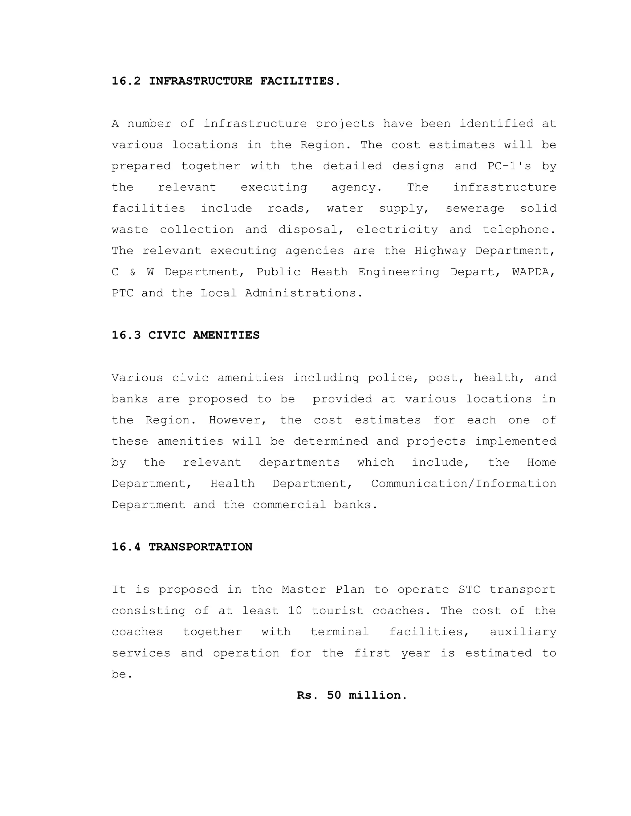16.2 INFRASTRUCTURE FACILITIES.
A number of infrastructure projects have been identified at
various locations in the Region. The cost estimates will be
prepared together with the detailed designs and PC-1's by
the relevant executing agency. The infrastructure
facilities include roads, water supply, sewerage solid
waste collection and disposal, electricity and telephone.
The relevant executing agencies are the Highway Department,
C & W Department, Public Heath Engineering Depart, WAPDA,
PTC and the Local Administrations.
16.3 CIVIC AMENITIES
Various civic amenities including police, post, health, and
banks are proposed to be provided at various locations in
the Region. However, the cost estimates for each one of
these amenities will be determined and projects implemented
by the relevant departments which include, the Home
Department, Health Department, Communication/Information
Department and the commercial banks.
16.4 TRANSPORTATION
It is proposed in the Master Plan to operate STC transport
consisting of at least 10 tourist coaches. The cost of the
coaches together with terminal facilities, auxiliary
services and operation for the first year is estimated to
be.
Rs. 50 million.
 