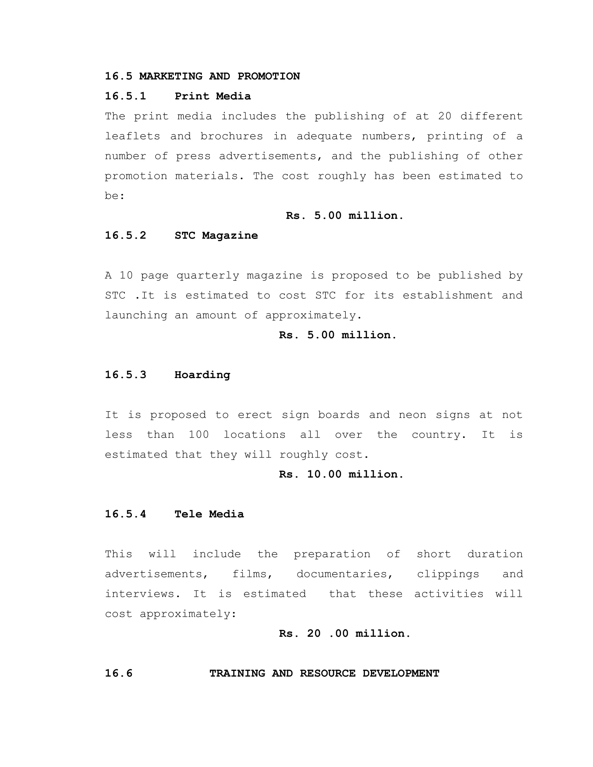 16.5 MARKETING AND PROMOTION
16.5.1 Print Media
The print media includes the publishing of at 20 different
leaflets and brochures in adequate numbers, printing of a
number of press advertisements, and the publishing of other
promotion materials. The cost roughly has been estimated to
be:
Rs. 5.00 million.
16.5.2 STC Magazine
A 10 page quarterly magazine is proposed to be published by
STC .It is estimated to cost STC for its establishment and
launching an amount of approximately.
Rs. 5.00 million.
16.5.3 Hoarding
It is proposed to erect sign boards and neon signs at not
less than 100 locations all over the country. It is
estimated that they will roughly cost.
Rs. 10.00 million.
16.5.4 Tele Media
This will include the preparation of short duration
advertisements, films, documentaries, clippings and
interviews. It is estimated that these activities will
cost approximately:
Rs. 20 .00 million.
16.6 TRAINING AND RESOURCE DEVELOPMENT
 