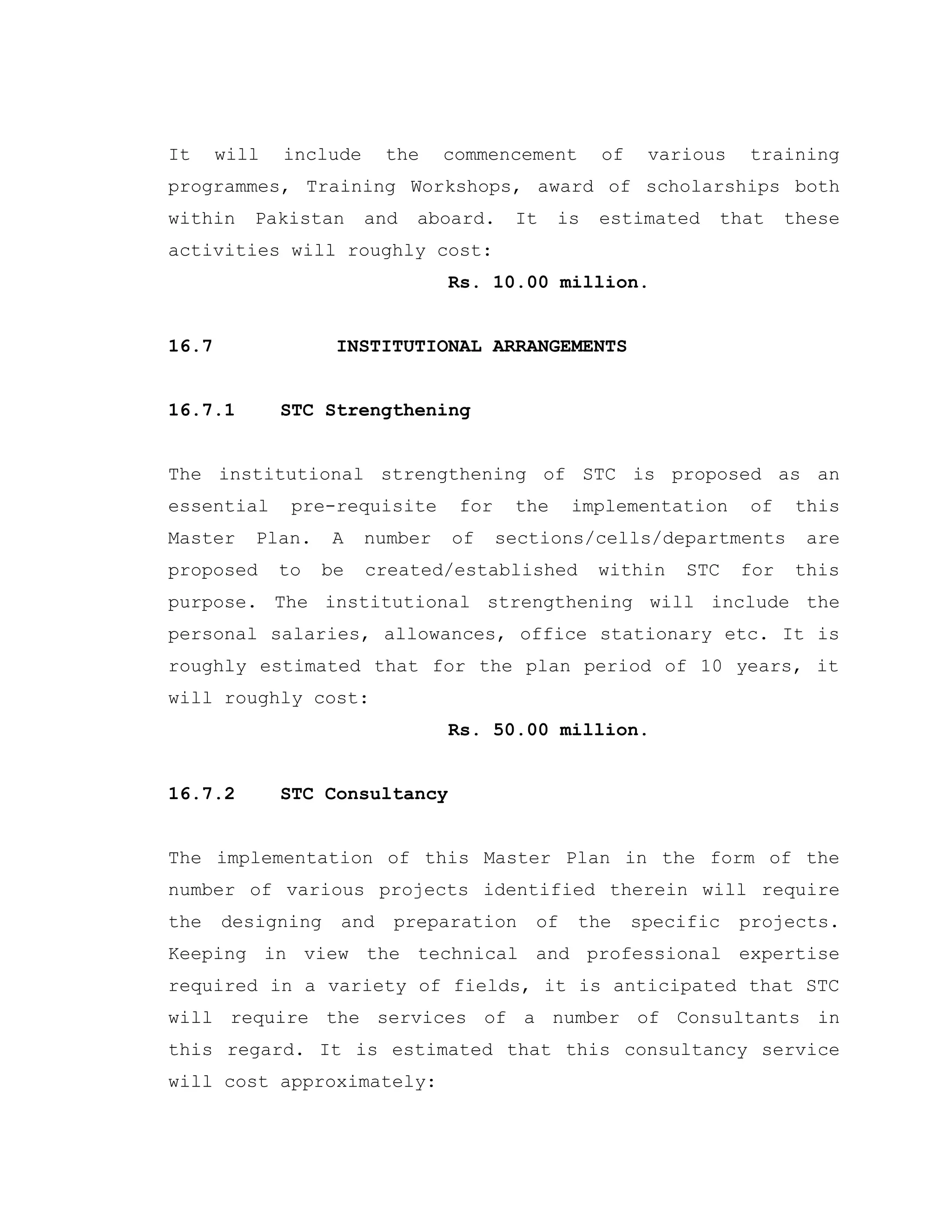 It will include the commencement of various training
programmes, Training Workshops, award of scholarships both
within Pakistan and aboard. It is estimated that these
activities will roughly cost:
Rs. 10.00 million.
16.7 INSTITUTIONAL ARRANGEMENTS
16.7.1 STC Strengthening
The institutional strengthening of STC is proposed as an
essential pre-requisite for the implementation of this
Master Plan. A number of sections/cells/departments are
proposed to be created/established within STC for this
purpose. The institutional strengthening will include the
personal salaries, allowances, office stationary etc. It is
roughly estimated that for the plan period of 10 years, it
will roughly cost:
Rs. 50.00 million.
16.7.2 STC Consultancy
The implementation of this Master Plan in the form of the
number of various projects identified therein will require
the designing and preparation of the specific projects.
Keeping in view the technical and professional expertise
required in a variety of fields, it is anticipated that STC
will require the services of a number of Consultants in
this regard. It is estimated that this consultancy service
will cost approximately:
 