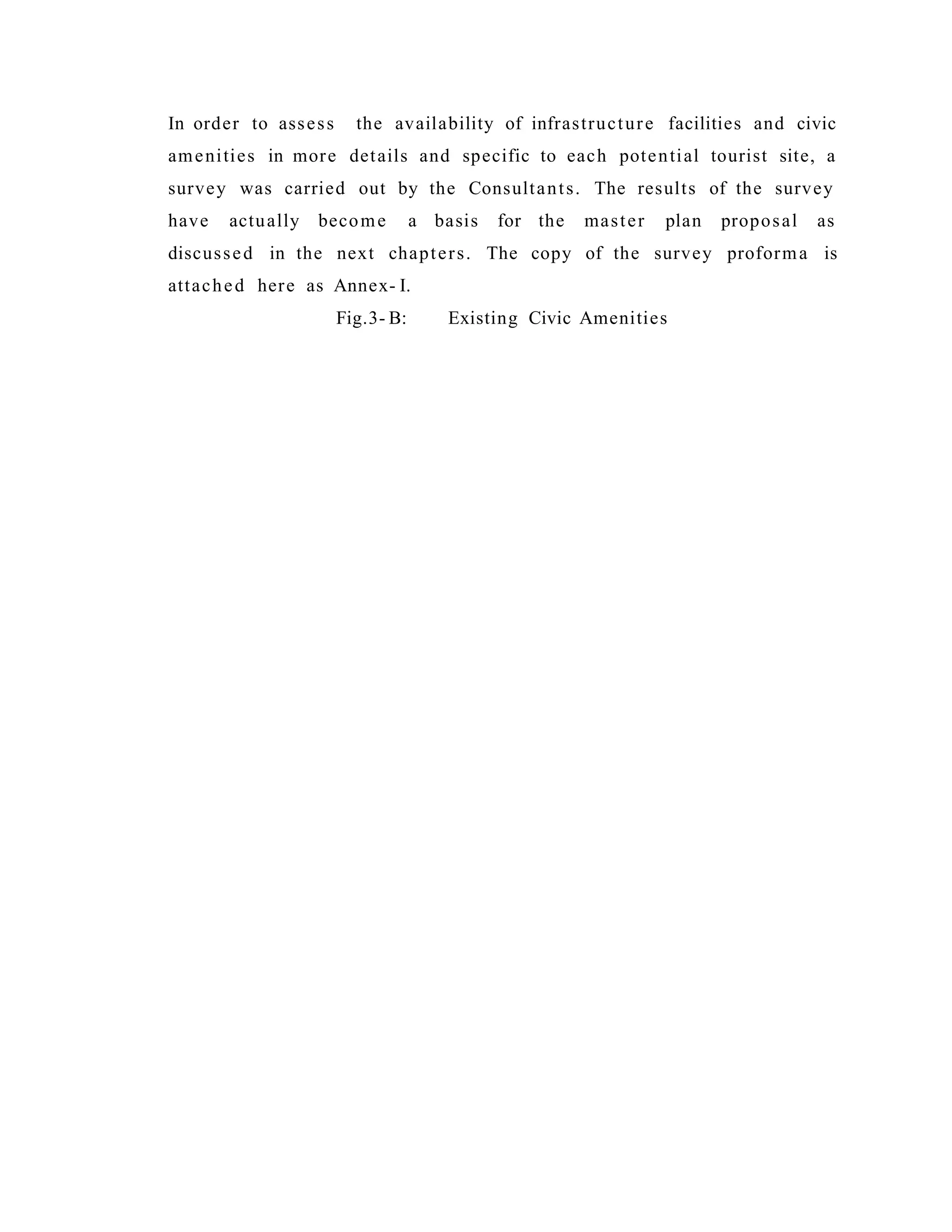 In order to assess the availability of infrastructure facilities and civic
amenities in more details and specific to each potential tourist site, a
survey was carried out by the Consultants. The results of the survey
have actually become a basis for the master plan proposal as
discussed in the next chapters. The copy of the survey proforma is
attached here as Annex- I.
Fig.3- B: Existing Civic Amenities
 