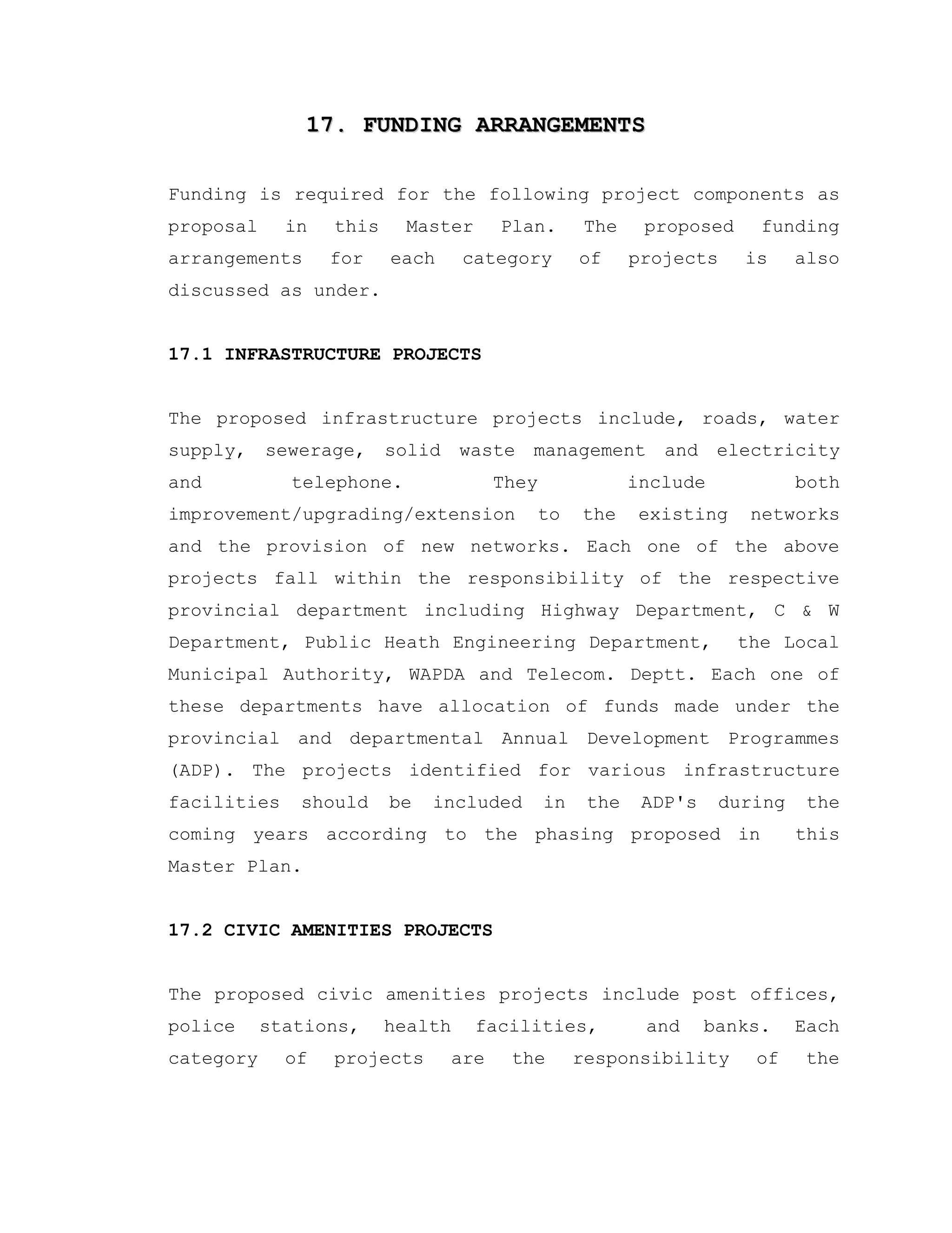 17. FUNDING ARRANGEMENTS17. FUNDING ARRANGEMENTS
Funding is required for the following project components as
proposal in this Master Plan. The proposed funding
arrangements for each category of projects is also
discussed as under.
17.1 INFRASTRUCTURE PROJECTS
The proposed infrastructure projects include, roads, water
supply, sewerage, solid waste management and electricity
and telephone. They include both
improvement/upgrading/extension to the existing networks
and the provision of new networks. Each one of the above
projects fall within the responsibility of the respective
provincial department including Highway Department, C & W
Department, Public Heath Engineering Department, the Local
Municipal Authority, WAPDA and Telecom. Deptt. Each one of
these departments have allocation of funds made under the
provincial and departmental Annual Development Programmes
(ADP). The projects identified for various infrastructure
facilities should be included in the ADP's during the
coming years according to the phasing proposed in this
Master Plan.
17.2 CIVIC AMENITIES PROJECTS
The proposed civic amenities projects include post offices,
police stations, health facilities, and banks. Each
category of projects are the responsibility of the
 